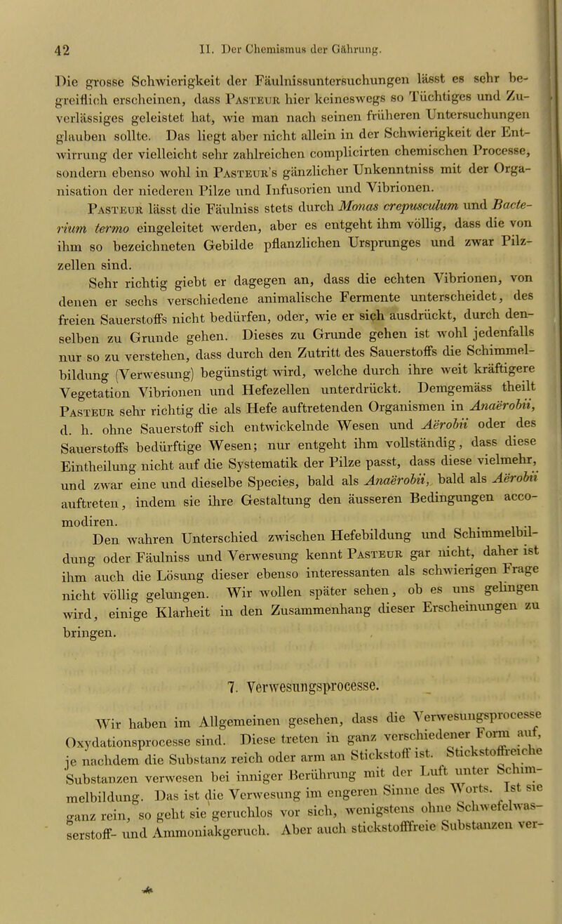 Die grosse Schwierigkeit der Faulnissuntcrsuchungen lasst es sehr be- greiiiieh erscheinen, dass Pasteur bier keincswegs so Tiichtiges und Zu- verlassiges geleistet hat, Avie man nach seinen friiheren Untersuchungen glauben sollte. Das liegt aber nicht allein in der Schwierigkeit der Ent- wirrung der vielleicht sehr zahlreichen cotnplicirten chemischen Processe, sondern ebenso wohl in Pasteur’s ganzlicher Unkenntniss mit der Orga- nisation der niederen Pilze und Infusorien und Vibrionen. Pasteur lasst die Faulniss stets durch Monas crepusculum und Bacte- rium termo eingeleitet werden, aber es entgeht ihm vollig, dass die von ihxn so bezeichneten Gebilde pflanzlichen TJrsprunges und zwar 1 ilz- zellen sind. Sehr richtig giebt er dagegen an, dass die echten Vibrionen, von denen er sechs verschiedene animalische Fermente unterscheidet, des freien Sauerstoffs nicht bediirfen, oder, wie er sich ausdriickt, durch den- selben zu Grunde gehen. Dieses zu Grunde gehen ist wohl jedenfalls nur so zu verstehen, dass durch den Zutritt des Sauerstoffs die Schimmel- bildung (Verwesung) begiinstigt wird, welche durch ihre weit kraftigere Vegetation Vibrionen und Hefezellen unterdriickt. Demgemass theilt Pasteur sehr richtig die als Hefe auftretenden Organismen in Anaerobii, d. h. ohne Sauerstoff sich entwickelnde Wesen und Aerobii oder des Sauerstoffs bediirftige Wesen; nur entgeht ihm vollstandig, dass diese Eintlieilung nicht auf die Systematik der Pilze passt, dass diese vielmehr, und zwar eine und dieselbe Species, bald als Anaerobii, bald als Aerobii auftreten, indem sie ihre Gestaltung den ausseren Bedingungen acco- modiren. . Den wahren Unterschied zwischen Hefebildung und Schimmelbil- dung oder Faulniss und Verwesung kennt Pasteur gar nicht, daher ist ihm auch die Losung dieser ebenso interessanten als schwierigen Frage nicht vollig gelungen. Wir wollen spater sehen, ob es uns gelinben wird, einige Klarheit in den Zusammenhang dieser Erschemungen zu bringen. 7. Verwesungsprocesse. Wir haben im Allgemeinen gesehen, dass die Verwesungsprocesse Oxydationsprocesse sind. Diese treten in ganz verschiedfmer Form auf, ie nachdem die Substanz reich oder arm an Stickstofl ist. Stickstoffreic re Substanzen verwesen bei inniger Beriihrung mit der Luft unter Schim- melbildung. Das ist die Verwesung im engeren Sinne des V orts. 1st sie o-anz rein, so geht sie geruchlos vor sich, wenigstens ohne Schwefelwas serstoff- und Ammoniakgcruch. Aber auch stickstofffreie Substanzen vei-