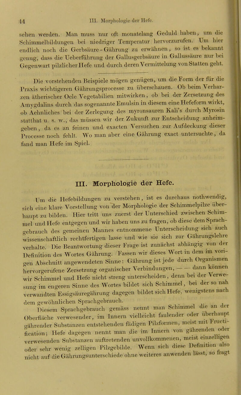 sehen werden. Man muss nur oft monatelang Gcduld liaben, urn die Scliimmelbildungcn bei niedriger Temperatur hervorzurufen. Urn liier endlich nocli die Gerbsaure - Galirnng zu erwahnen, so ist es bekannt genug, dass die Ueberfuhrung der Gallusgerbsaure in Gallussaure nur bei Gegenwart pilzlicber Hefe und durch derenVermittelung vonStatten gcht. Die vorstehenden Beispiele mogen geniigen, um die Form der fur die Praxis wichtigeren Gahrungsprocesse zu iiberschauen. Ob beim Verliai- zen atherischer Oelc Vegetabilien mitwirken, ob bei der Zersetzung des Amygdalins durch das sogenannte Emulsin in diesem cine Ilefeform wiikt, ob Aehnliches bei der Zerlegung des myronsauren Kali’s durch Myrosin statthat u. s. w., das miissen wir der Zukunft zur Entscheidung anheim- geben, da es an feinen und exacten Versuchen zur Aufdeckung dieser Processe nocli fehlt. Wo man aber cine Gahrung exact untersuchte, da fand man Hefe im Spiel. tit. Morphologie der Hefe. Um die Iiefebildungen zu verstehen, ist es durchaus nothwendig, sich cine klare Yorstellung von der Morphologie der Schimmelpilze iiber- haupt zu bilden. Hier tritt uns zuerst der Unterschied zwischen Scliim- mel und Hefe entgegen und wir haben uns zu fragen, ob diese demSprach- gebrauch des gemeinen Mannes entnommene Unterscheidung sicli aucli wissenschaftlich rechtfertigen lasse und wie sie sicli zur Gahrungslehre verbalte. Die Beantwortung dieser Frage ist zunaclist abhangig von c ei Definition des Wortes Gahrung. Fassen wir dieses Wort in dem im von- gen Abschnitt angewendeten Sinne: Gahrung ist jede durch Oigamsmen hervorgerufene Zersetzung organischer Verbindungen, clann koni e wir Schimmel und Plefe nicht streng unterscheiden, denn bei der \erwe- Sung im engeren Sinne des Wortes bildet sich Schimmel, bei der so nah verwandten Essigsauregalirung dagegen bildet sich Hefe, wemgstens nac dem gewolinlichen Sprachgebrauch. _ . Diesem Sprachgebrauch gemiiss nennt man Schimmel die an der Oberfiache verwesender, im Innern vielleiclit fauleiuler oder uberhaupt gahrender Substanzen entstehenden fadigen Pilzformen, moist nut lnucti- fication; Hefe dagegen nennt man die im Innern von galirenc en oc ei verwesenden Substanzen auftretenden unvollkommenen, moist einze lgen „der sehr wenig zelligen Pilzgebilde. Worn sich diese Definition riso nicht auf die Giihrungsunterschiede ohne Tveiteres amvendeu liisst, so lag