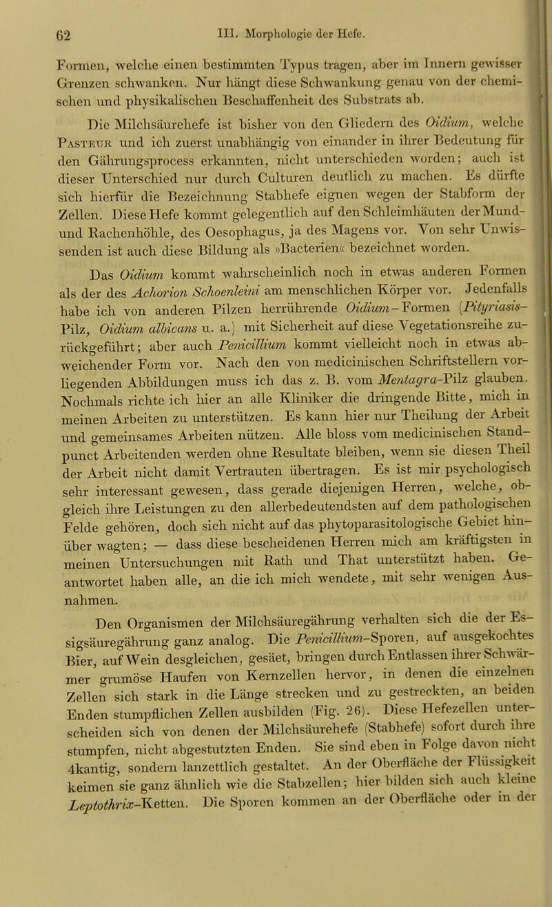 Formen, welche einen bcstimmten Typus tragen, aber im Innern gewisser Grenzen schwanken. Nur hangt diese Schwankung genau von der cberni- scben und physikalischen Beschaffenheit des Substrats ab. Die Milcbsaureliefe ist bisher von den Glicdern des Oidium, welche Pasteur und ich zuerst unabhangig von einander in ilirer Bedeutung fiir den Gahrungsprocess erkannten, niebt untersebieden worden; auch ist dieser XJnterscbied nur durcb Culturen deutlieb zu machen. Es diirfte sicli hierfiir die Bezeichnung Stabhefe eignen wegen der Stabform der Zellen. Diese Plefe kommt gelegentlich auf den Schleimhauten derMund- und Rachenhohle, des Oesophagus, ja des Magens vor. Yon sebr Unwis- senden ist aucli diese Bildung als »Bacterien« bezeiebnet worden. Das Oidium kommt wahrscheinlich nocb in etwas anderen Formen als der des Achorion Schoenleini am menschlichen Korper vor. Jedenfalls babe icb von anderen Pilzen herriihrende Oidium-Formen (.Pityriasis- Pilz, Oidium albicans u. a.) mit Sicherbeit auf diese Vegetationsreihe zu- riickgefuhrt; aber aucli Penicillium kommt vielleicht nocb in etwas ab- weicbender Form vor. Nacb den von medicinischen Schriftstellern vor- liegenden Abbildungen muss icb das z. B. vom Mentagra-Pilz glauben. Nochmals richte icb bier an alle Kliniker die dringende Bitte, micb m meinen Arbeiten zu unterstiitzen. Es kann hier nur Theilung der Arbeit und gemeinsames Arbeiten niitzen. Alle bloss vom medicinischen Stand- punct Arbeitenden werden ohne Resultate bleiben, wenn sie diesen Theil der Arbeit niebt damit Vertrauten iibertragen. Es ist mir psychologist sebr interessant gewesen, dass gerade diejenigen Herren, welche, ob- gleich ihre Leistungen zu den allerbedeutendsten auf dem patbologiscben Felde gehoren, docb sich niebt auf das phytoparasitologische Gebiet bin- iiberwagten; — dass diese bescheidenen Herren micb am kraftigsten in meinen Untersuchungen mit Rath und That unterstiitzt haben. Ge- antwortet baben alle, an die icb mich wendete, mit sebr wenigen Aus- nahmen. Den Organismen der Milchsauregahrung verhalten sicli die dei Es— sigsauregahrung ganz analog. Die Penicilhum-Sporen, auf ausgekocbtes Bier, aufWein desgleichen, gesaet, bringen durcb Entlassen ilirer Schwar- mer ’ grumose Haufen von Kernzellen bervor, in denen die einzelnen Zellen sich stark in die Lange strecken und zu gestreckten, an beiden Enden stumpflichen Zellen ausbilden (Fig. 26). Diese Hefezellen unter- scheiden sich von denen der Milcbsaureliefe (Stabhefe) sofort durcb ihre stumpfen, niebt abgestutzten Enden. Sie sind eben in Folge davon niebt 4kantig, sondern lanzettlicb gestaltet. An der Oberflache der Fliissigkeit keimen sie ganz abnlicb wie die Stabzellen; bier bilden sicli aucli kleinc Leptothrix-Ketten. Die Sporen kommen an der Oberflache oder in der