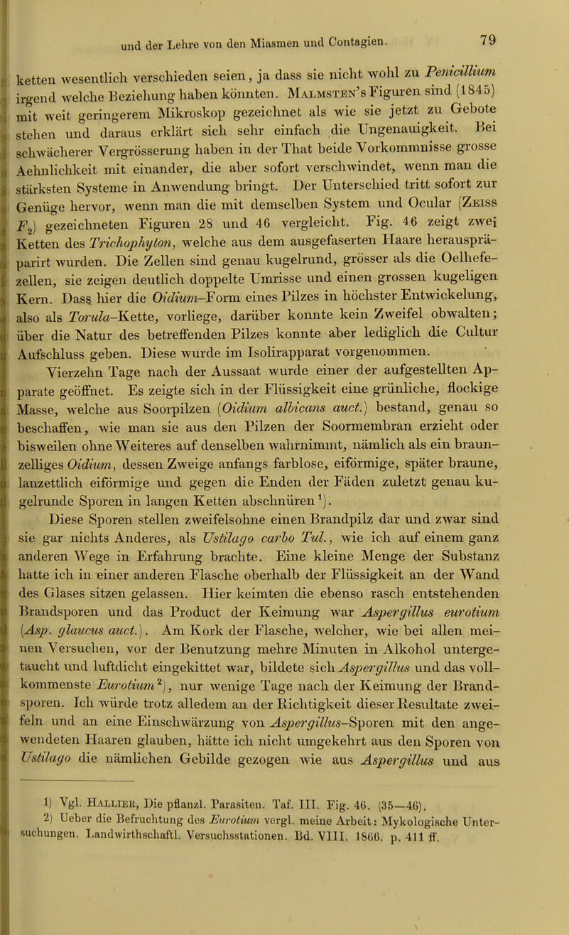 ketten wesentlich verschieden seien, ja dass sie nicht wohl zu Pemcillium , irgend welclie Beziehung haben konnten. Malmstbn’sFiguren smd (1845) ; mit weit geringerem Mikroskop gezeichnet als wie sie jetzt zu Gebote 0 stehen und daraus erklart sicli sebr einfacb die Ungenauigkeit. Bei | schwacherer Yergrosserung haben in der That beide Yorkommnisse grosse 1 Aehnlichkeit mit einander, die aber sofort verscliwindet, wenn man die ii starksten Systeme in Anwendung bringt. Der Unterschied tritt sofort zur JGenuge hervor, wenn man die mit demselben System und Ocular (Zeiss Fz) gezeicbneten Figuren 28 und 46 vergleicht. Fig. 4 6 zeigt zwei Ketten des Trichophyton, welclie aus dem ausgefaserten Haare lierausprii- j parirt wurden. Die Zellen sind genau kugelrund, grosser als die Oelhefe- zellen, sie zeigen deutlicb doppelte Umrisse und einen grossen kugeligen Kern. Dass bier die Oidium-Form eines Pilzes in bocbster Entwickelung, | also als Torala-Kette, vorliege, daruber konnte kein Zweifel obwalten; iiber die Natur des betreffenden Pilzes konnte aber lediglicb die Cultur Aufschluss geben. Diese wurde im Isolirapparat vorgenommen. Vierzebn Tage nach der Aussaat wurde einer der aufgestellten Ap- parate geoffnet. Es zeigte sicli in der Fliissigkeit eine griinliche, flockige Masse, welcbe aus Soorpilzen (Oidium albicans auct.) bestand, genau so beschaffen, wie man sie aus den Pilzen der Soormembran erziebt oder bisweilen obne Wei teres auf denselben wahrnimmt, namlich als ein braun- zelbges Oidium, dessen Zweige anfangs farblose, eiformige, spater braune, lanzettlich eiformige und gegen die Enden der Fiiden zuletzt genau ku- gelrunde Sporen in langen Ketten abscbnuren *). Diese Sporen stellen zweifelsohne einen Brandpilz dar und zwar sind sie gar nichts Anderes, als TJstilacjo carbo Tul., wie icli auf einem ganz anderen AVege in Erfahrung bracbte. Eine kleine Menge der Substanz batte icli in einer anderen Flasche oberbalb der Fliissigkeit an der Wand des Glases sitzen gelassen. Flier keimten die ebenso rasch entstelienden Brandsporen und das Product der Keimung war Aspergillus eurotium [Asp. glaucus auct.). Am Kork der Flasche, welcher, wie bei alien mei- nen Versuchen, vor der Benutzung melire Minuten in Alkohol unterge- taucbt und luftdiclit eingekittet war, bildete sicli Aspergillus und das voll- kommenste Eurotium1 2'), nur wenige Tage nach der Keimung der Brand- sporen. Icli wiirde trotz alledem an der Riclitigkeit dieser Besultate zwei- feln und an eine Einscbwarzung von Aspergillus-Sporen mit den ange- wendeten IFaaren glauben, liatte icli niclit umgekehrt aus den Sporen von Ustilago die namlichen Gebilde gezogen wie aus Aspergillus und aus 1) Vgl. Hallier, Die pflanzl. Parasiten. Taf. III. Fig. 46. (35—46). 2) Ueber die Befruchtung des Eurotium vergl. meine Arbeit: Mykologische Unter- 1 sucbungen. Landwirthachaftl. Versuchsstationen. Bd. VIII. 1866. p. 411 ff.