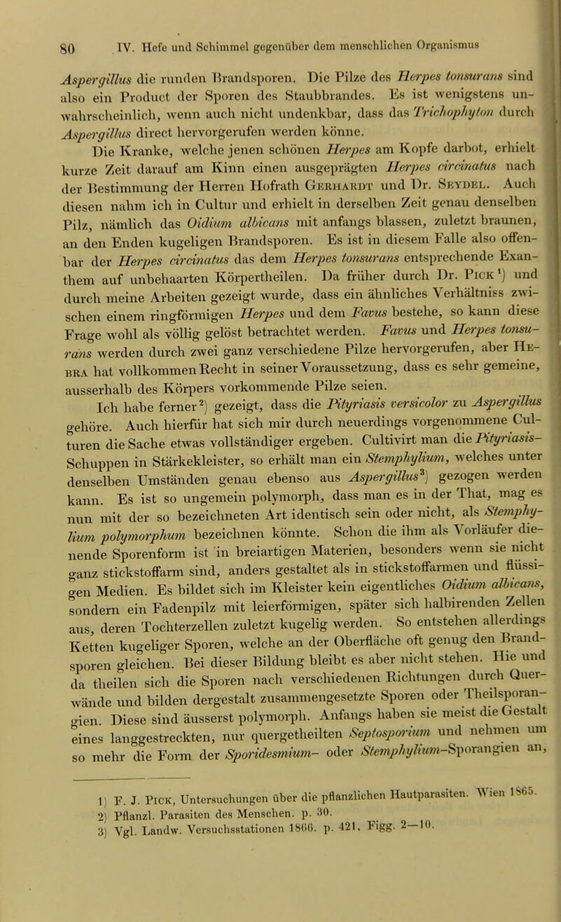 Aspergillus die runden Brandsporen. Die Pilze des Herpes tonsurans sind also ein Product der Sporen des Staubbrandes. Es ist wenigstens un- walirscheinlich, wenn auch niebt undenkbar, dass das Trichophyton durcli Aspergillus direct hervorgerufen werden konne. Die Kranke, welche jenen sebonen Herpes am Kopfe darbot, erliielt kurze Zeit darauf am Kinn einen ausgepragten Herpes drdnatus nacb der Bestimmung der Herren Hofrath Gerhardt und Dr. Seydel. Auch diesen nahm ich in Cultur und erhielt in derselben Zeit genau denselben Pilz, namlich das Oidium albicans mit anfangs blassen, zuletzt braunen, an den Enden kugeligen Brandsporen. Es ist in diesem Falle also offen- bar der Herpes dreinatus das dem Herpes tonsurans entsprechende Exan- them auf unbehaarten Korpertbeilen. Da friiher durcli Dr. Pick ') und durcli meine Arbeiten gezeigt wurde, dass ein ahnliches Yerbaltniss zwi- schen einem ringformigen Herpes und dem Favus bestehe, so kann diese Frage wolil als vollig gelost betrachtet werden. Favus und Herpes tonsu- rans werden durcli zwei ganz verschiedene Pilze hervorgerufen, aber He- bra bat vollkommen Reclit in seiner Voraussetzung, dass es sehr gememe, ausserbalb des Ivorpers vorkommende Pilze seien. Ich babe ferner1 2) gezeigt, dass die Pityriasis versicolor zu Aspergillus gehore. Auch hierfiir bat sich mir durcli neuerdings vorgenommene Cul- turen die Sache etwas vollstandiger ergeben. Cultivirt man die Pityriasis- Schuppen in Starkekleister, so erlialt man ein Stemphylium, welches unter denselben Umstanden genau ebenso aus Aspergillus3) gezogen werden kann. Es ist so ungemein polymorph, dass man es in der That, mag es nun mit der so bezeichneten Art identisch sein oder niclit, als Stemphy- lium polymorphum bezeichnen konnte. Sclion die lbm als \ orlaufer die- nende Sporenform ist in breiartigen Materien, besonders wenn sie niclit ganz stickstoffarm sind, anders gestaltet als in stickstoffarmen und fliissi- gen Medien. Es bildet sicli im Kleister kein eigentlicbes Oidium albicans, sondern ein Fadenpilz mit leierfdrmigen, spater sicli balbirenden Zellen aus deren Tochterzellen zuletzt kugelig werden. So entstelien allerdmgs Ketten kugeliger Sporen, welche an der Oberflache oft genug den Brand- sporen gleichen. Bei dieser Bildung bleibt es aber niclit stelien. Hie und da theilen sicli die Sporen nacb verscliiedenen Ricbtungen durcb Quer- wande und bilden dergestalt zusammengesetzte Sporen oder Tbeilsporan- ,,ien. Diese sind ausserst polymorph. Anfangs liaben sie meist die Gestalt eines langgestreckten, nur quergetlieilten Septosporium und nelimen urn so mebr die Form der Sporidesmium- oder Stemphylium-Sporangien an, 1) F. J. Pick, Untersuchungen uber die pflanalichen Hautparasiten. Wien 1865 2) Pflanzl. Parasiten des Menschen. p. 30. 3) Vgl. Landw. Versuchsstationen I860, p. 421. Figg. 2—10.