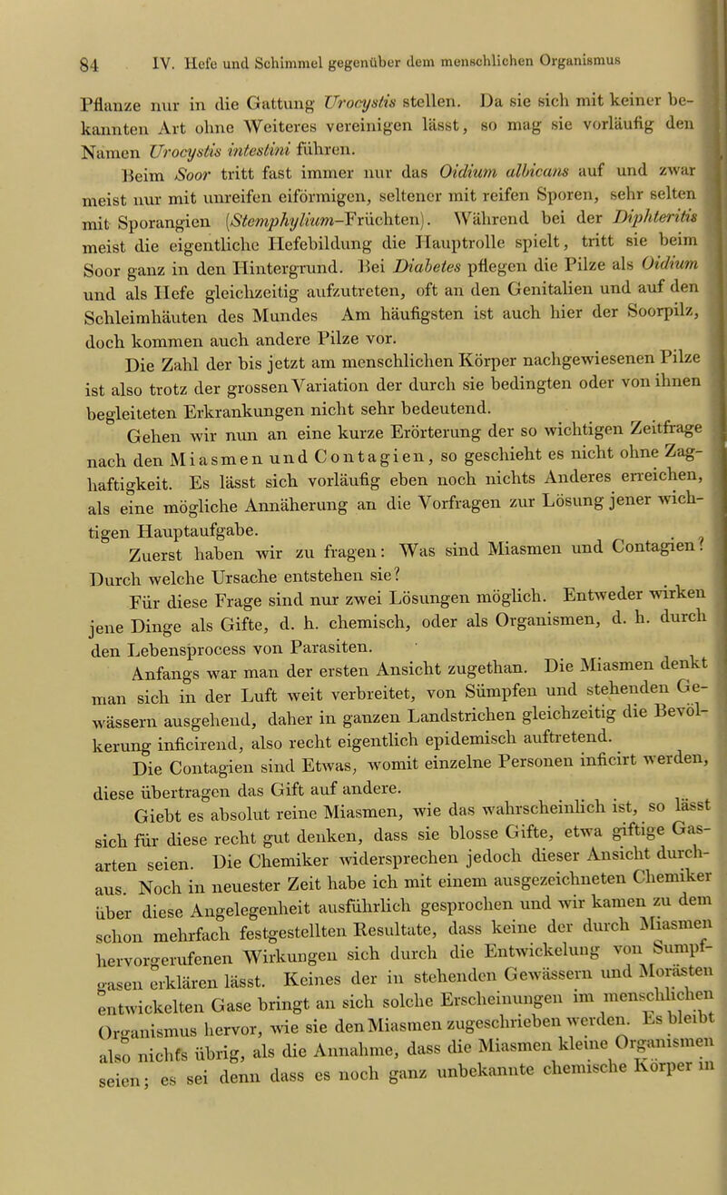 Pflanze nur in die Gattung Urocystis stellen. Da sie sich mit keiner be- kannten Art ohne Weiteres vereinigen lasst, so mag sie vorlaufig den Namen Urocystis intcstini ffihren. J5eim Soar tritt fast iminer nur das Oidium albicans auf und zwar meist nur mit unreifen eiformigen, seltener mit reifen Sporen, sehr selten mit Sporangien [Stemphylium-Friichten). Wahrend bei der Diphteritis meist die eigentliche Hefebildung die Hauptrolle spielt, tritt sie beim Soor ganz in den Iiintergrund. Dei Diabetes pfiegen die Pilze als Oidium und als Hefe gleiclizeitig aufzutreten, oft an den Genitalien und auf den Schleimhauten des Mundes Am haufigsten ist auch hier der Soorpilz, doch komraen auch andere Pilze vor. Die Zahl der bis jetzt am menschlichen Korper nachgewiesenen Pilze ist also trotz der grossen Variation der durcli sie bedingten oder vonihnen begleiteten Erkrankungen nicht sehr bedeutend. Gehen wir nun an eine kurze Erorterung der so wichtigen Zeitfrage nach den Miasmen und Contagien, so geschieht es nicht ohne Zag- liaftigkeit. Es lasst sich vorlaufig eben noch nichts Anderes erreichen, als eine mogliche Annaherung an die Yorfragen zur Losung jener wich- tigen Hauptaufgabe. . Zuerst haben wir zu fragen: Was sind Miasmen und Contagien. Durch welche Ursache entstehen sie? Fur diese Frage sind nur zwei Losungen moglich. Entweder wirken jene Dinge als Gifte, d. h. chemisch, oder als Organismen, d. h. durch den Lebensprocess von Parasiten. Anfangs war man der ersten Ansiclit zugethan. Die Miasmen denkt man sich in der Luft weit verbreitet, von Siimpfen und stehenden Ge- wassern ausgeliend, daher in ganzen Landstrichen gleiclizeitig die BeN o kerung inficirend, also recht eigentlich epidemisch auftretend. Die Contagien sind Etwas, womit einzelne Personen inficirt werden, diese ubertragen das Gift auf andere. Giebt es absolut reine Miasmen, wie das wahrscheinlich ist, so lasst sich fur diese recht gut denken, dass sie blosse Gifte, etwa giftige Gas- arten seien. Die Chemiker widersprechen jedoch dieser Ansiclit durcli- aus. Noch in neuester Zeit habe ich mit einem ausgezeichneten Chemiker fiber diese Angelegenheit ausfuhrlich gesprochen und wir kamen zu dem schon mehrfach festgestellten llesultate, dass keine der durch Miasmen hervorgerufenen Wirkungen sich durch die Entwickelung von Sump - gasen erklaren lasst. Keines der in stehenden Gewassern und Morasten entwickelten Case bringt an sich solclie Erscheinungen im menschlichen Organismus hervor, wie sie den Miasmen zugeschneben werden. Es bleibt also nichCs iibrig, als die Annahme, dass die Miasmen kleine Organismen seien • es sei denn dass es noch ganz unbekannte chemische Korper in