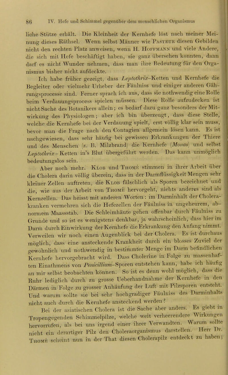 liche Stiltze erhalt. Die Klcinheit der Kernhefe lost naclc meiner Mei- nunsr dieses Rathsel. Wenn selbst Manner wie Pasteur diesen Gebilden nicht den recliten Tlatz amveisen, wenn II. Hoffmann und vicle Andere, die sicli mit Hefe beschaftigt haben, sie ganz iibcrsehen konnten, dann darf es nicht Wunder nehmen, class man ibre Bedeutung fur den Orga- nismus bisher nicht aufdeclcte. Ich habe friiher gezeigt, class Leptothnx-Ketten und Kernhefe die Begleiter oder vielmehr Urheber der Faulniss und einiger anderen Gah- rungsprocesse sincl. Ferner sprach ich aus, dass sie nothwendig eineRolle beim Verdauungsprocess spielen miissen. Diese Rolle aufzudecken ist nicht Sache cles Botanikers allein; es beclarf dazu ganz besonclers der Mit- wirkung des Physiologen; aber ich bin iiberzeugt, dass diese Stelle, welche die Kernhefe bei der Verdauung spielt, erst vollig klar sein muss, bevor man die Frage nach den Contagien allgemein losen kann. Es ist nachgewiesen, dass sehr haufig bei gewissen Erkrankungen der Thiere und des Menschen (z. B. Milzbrand) die Kernhefe [Monas) und selbst LeptotJirix- Ketten in’s Blut ubergefiihrt werden. Das kann unmoglic-h becleutungslos sein. Aber noch mehr. Klob und Thome stimmen in ihrer Arbeit iiber die Cholera darin vollig uberein, dass in der Darmfliissigkeit Mengen sehr kleiner Zellen auftreten, die Klob falsclilich als Sporen bezeichnet und die, wie aus der Arbeit von Thome hervorgeht, nichts anderes sincl als Kernzellen. Das lieisst mit anderen Worten : irn Darminhalt der Cholera- kranken vermehren sich die ITefezellen der Faulniss in ungeheurem, ab- normem Maassstab. Die Schleimhaute gehen offenbar durch Faulniss zu Grande und so ist es wenigstens denkbar, ja wahrscheinlich, class bier im Darin durch Einwirkung der Kernhefe die Erkrankung den Anfang nimmt. Verweilen wir noch einen Augenblick bei der Cholera. Es ist durchaus moglich, class eine ansteckencle Kranklieit durch ein blosses Zuviel der gewohnlich und nothwendig in bestimmter Menge im Darm befindlichen Kernhefe hervorgebracht wird. Dass Cholerine in Folge zu massenhaf- ten Einathmens von Penicillium-Sporen entstehen kann, habe ich haufig an mir selbst beobachten konnen. So ist es denn wohl moglich, dass die Ruhr lecliglich durch zu grosse Ueberhandnahme der Kernhefe in clen Darmen in Folge zu grosser Anliaufung der Luft nut Pilzsporen entsteht. Und warum sollte sie bei sehr hochgradiger Faulniss des Darminhalts nicht auch durch die Kernhefe ansteckend werden ? Bei der asiatischen Cholera ist die Sache aber anders. Es giebt in Tropengegenden Schimmelpilze, welche weit verheerendere Wirkungen hervorrufen, als bei uns irgend einer ihrer Verwandten. M arum sollte nicht ein derartiger Pilz clen Choleraorganismus darstellen. Hen- Dr. Thome scheint nun in der That diesen Cholerapilz entdeckt zu haben;