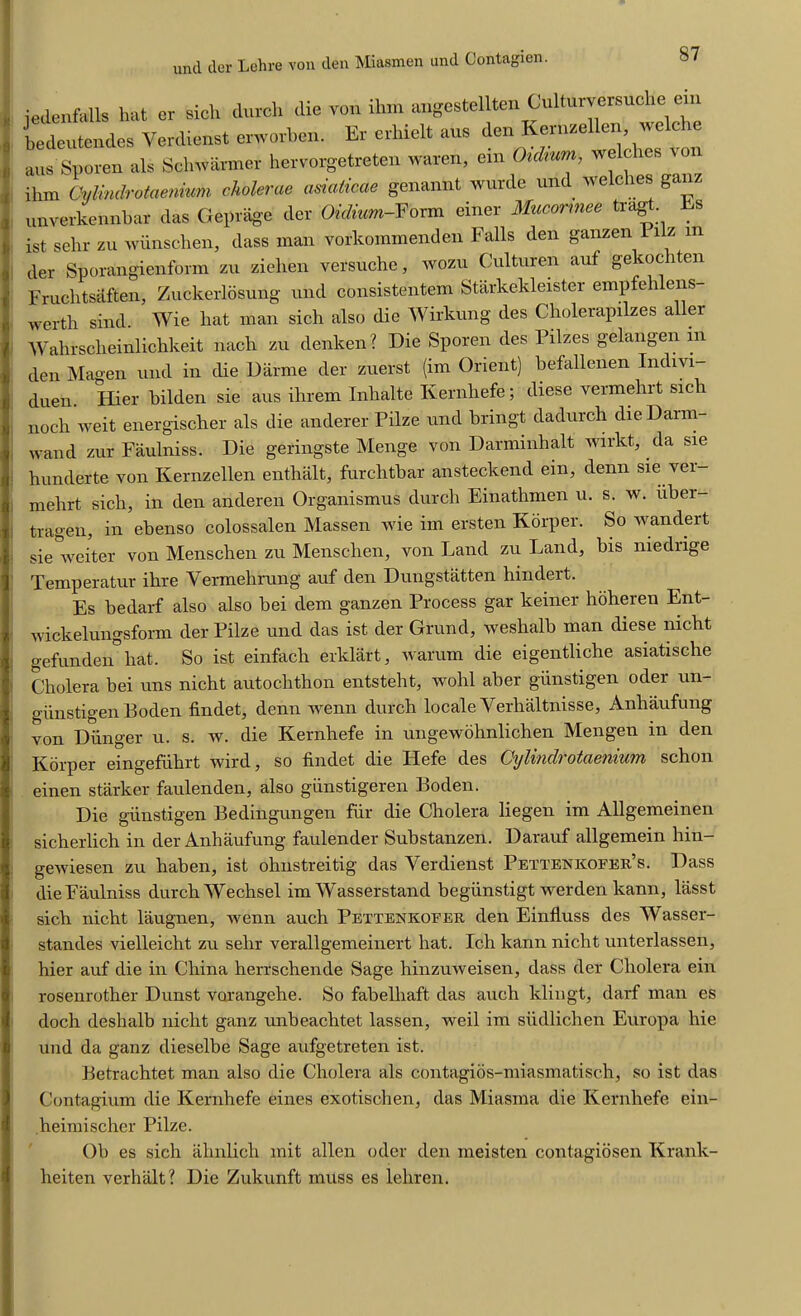 und der Lehre von den Miasmen und Contagien. * i jedenfells hat er sicli dutch die von rhm a^estellten Culturvcrsucl e bedcutendes Verdieost erworben. Er crhiclt aus den Kernzellen, welche aus Sporen als Schwanner hervorgetreten waren, cin Chdmm, welches von ihm Cyiindntaenmm eholerae asiaticae genannt wurde und welches ganz unverkennbar das Geprage der Oidium-Form einer Mucormee tragt. s ist sehr zu wunschen, dass man vorkommenden Falls den ganzen Pilz in der Sporangienform zu ziehen versuche, wozu Culturen auf gelcoc iten Fruclitsilften, Zuckerlosung und consistentem Starkekleister empfehlens- wertli sind. Wie hat man sich also die Wirkung des Cholerapilzes aller Wahrsclieinlichkeit nach zu denken? Die Sporen des Pilzes gelangen in den Magen und in die Darme der zuerst (im Orient) hefallenen Indivi- dual. Hier bilden sie aus ilirem Inhalte Kernliefe; diese vermehrt sicli noch weit energischer als die anderer Pilze und bringt dadurch die I)arm- wand zur Faulniss. Die geringste Menge von Darnunhalt wirkt, da sie hunderte von Kernzellen enthalt, furchtbar ansteckend ein, denn sie ver- mehrt sich, in den anderen Organismus durcli Einathmen u. s. w. uber- tragen, in ebenso colossalen Massen wie im ersten Korper. So wandert sie weiter von Menschen zu Mensclien, von Land zu Land, bis niediige Temperatur ihre Vermehrung auf den Dungstatten hindert. Es bedarf also also bei dem ganzen Process gar keiner hohereu Ent- wickelungsform der Pilze und das ist der Grund, weshalb man diese mcbt gefundeibbat. So ist einfach erklart, warum die eigentliche asiatiscbe Cholera bei uns niclit autochthon entsteht, wobl aber giinstigen oder un- giinstigen Boden findet, denn wenn durch locale Verhaltnisse, Anbaufung von Diinger u. s. w. die Kernliefe in ungewohnlichen Mengen in den Korper eingefiihrt wird, so findet die ILefe des Cylinclrotaenium schon einen starker faulenden, also giinstigeren Boden. Die giinstigen Bedingungen fur die Cholera liegen im Allgemeinen sicherlich in der Anbaufung faulender Substanzen. Darauf allgemein bin- gewiesen zu haben, ist ohnstreitig das Yerdienst Pettenkofer’s. Dass die Faulniss durch Wecbsel im Wasserstand begiinstigt werden kann, lasst sich nicbt laugnen, wenn auch Pettenkofer den Einfluss des Wasser- standes vielleicht zu selir verallgemeinert hat. Ich kann nicbt unterlassen, hier auf die in China herrschende Sage hinzuweisen, dass der Cholera ein rosenrother Dunst vorangehe. So fabelhaft das auch klingt, darf man es doch deshalb niclit ganz imbeachtet lassen, weil im siidlichen Europa hie und da ganz dieselbe Sage aufgetreten ist. Betrachtet man also die Cholera als contagios-miasmatisch, so ist das Contagium die Kernhefe eines exotischen, das Miasma die Kernliefe ein- heimischer Pilze. Ob es sich ahnlich mit alien oder den ineisten contagiosen Krank- heiten verhalt? Die Zukunft muss es lehren.