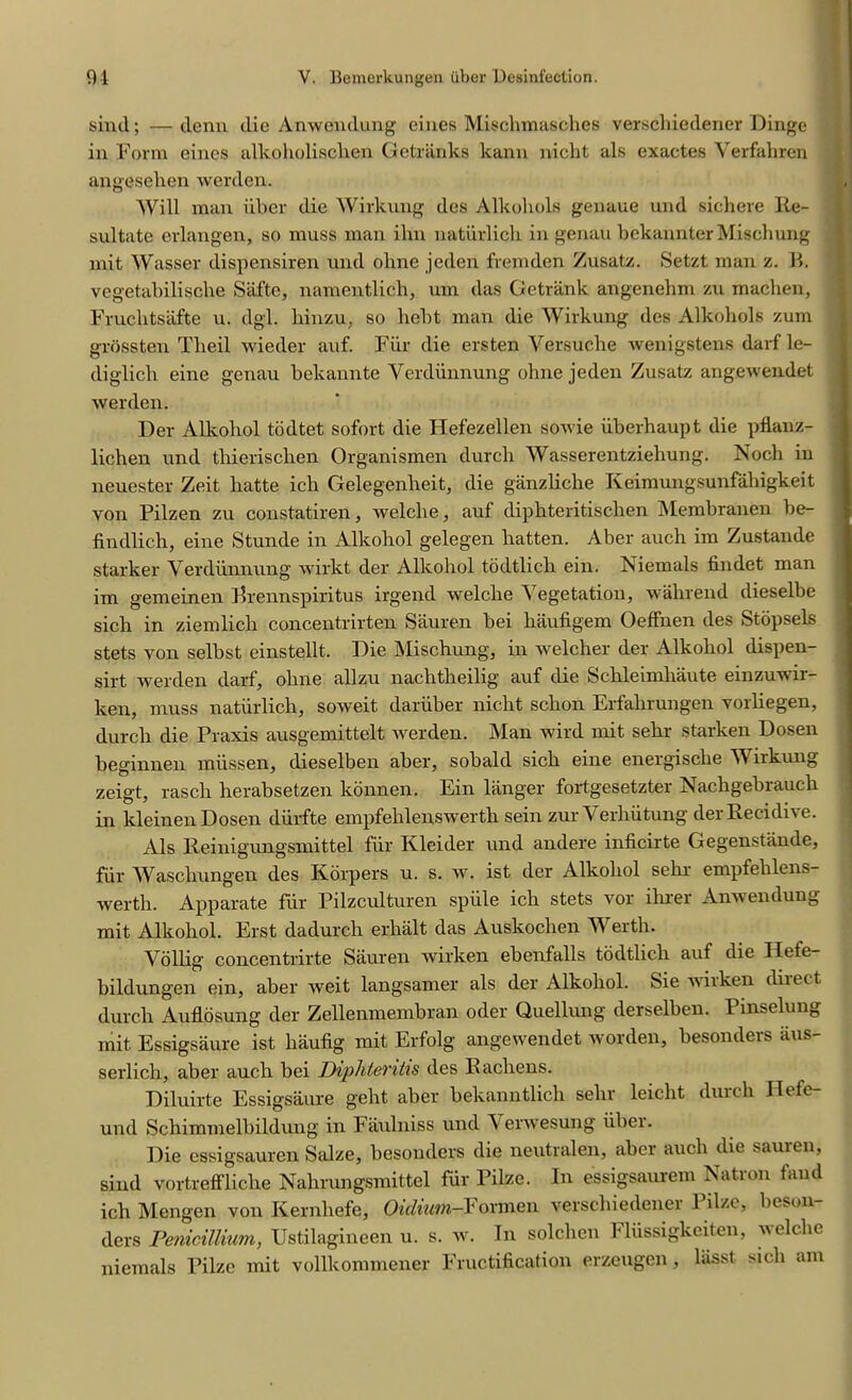 sind; —denn die Anwendung eines Misclnnasches verscliiedener Dinge in Form eines alkoholisclien Getriinks kann niclit als exactes Verfahren angesehen werden. Will man iiber die Wirkung des Alkoliols genaue und sichere Re- sultate erlangen, so muss man ihn natiirlich in genau bekannter Mischung mat Wasser dispensiren und ohne jeden fvemden Zusatz. Setzt man z. B. vegetabiliscbe Safte, namentlich, um das Gctrank angenebm zu macben, Fruchtsafte u. dgl. liinzu. so hebt man die Wirkung des Alkoliols zum grossten Tlieil wieder auf. Fiir die ersten Yersuche wenigstens darf le- diglicli eine genau bekannte Yerdiinnung ohne jeden Zusatz angewendet werden. Der Alkohol todtet sofort die Hefezellen sowie iiberhaupt die pflanz- lichen und tliieriscben Organismen durcli Wasserentzieliung. Nocb in neuester Zeit hatte ich Gelegenheit, die ganzliche Keimungsunfaliigkeit von Pilzen zu constatiren, welclie, auf dipbteritisclien Membranen be- findlicb, eine Stunde in Alkobol gelegen batten. Aber auch im Zustande starker Yerdiinnung wirkt der Alkohol todtlicb ein. Niemals findet man im gemeinen Brennspiritus irgend welclie Vegetation, wahrend dieselbe sich in ziemlicli concentrirten Sauren bei liaufigem OefFnen des Stopsels stets von selbst einstellt. Die Mischung, in welcher der Alkobol dispen- sirt werden darf, oline allzu nachtheilig auf die Schleimhaute einzuwir- ken, muss natiirlich, soweit dariiber nicht scbon Erfabrungen vorliegen, durcli die Praxis ausgemittelt werden. Man wild mit sebr starken Dosen beginnen lniissen, dieselben aber, sobald sich eine energiscbe Wirkung zeigt, rascli herabsetzen konnen. Ein langer fortgesetzter Nachgebrauch in kleinen Dosen durfte empfehlenswertb sein zur Verbiitung derRecidive. Als Reinigungsmittel fill' Kleider und andere inficirte Gegenstiinde, fiir Wascliungen des Korpers u. s. w. ist der Alkobol sebr empfelilens- wertli. Apparate fiir Pilzculturen splile icb stets vor ibrer Anwendung mit Alkobol. Erst dadurch erlialt das Auskoclien M erth. Vollig concentrirte Sauren wirken ebenfalls todtlicb auf die Ilete- bildungen ein, aber weit langsamer als der Alkobol. Sie wirken direct durcli Auflosung der Zellenmembran oder Quellung derselben. Pmselung mit Essigsaure ist liaufig mit Erfolg angewendet worden, besonders iius- serlich, aber aucli bei Diphierihs des Racliens. Diluirte Essigsaure geht aber bekanntlicli sebr leicbt durcli Hefe- und Schimmelbildung in Faulniss und Y erwesung iiber. Die essigsauren Salze, besonders die neutralen, aber aucli die sauren, sind vortreffliche Nahrungsmittel fiir Pilze. In essigsaurem Natron fand icb Mengen von Kernliefe, Oidium-Fonnen verscliiedener Pilze, beson- ders Penicillium, Ustilagineen u. s. w. In solchcn Flussigkeiten, welclie niemals Pilze mit vollkommener Fructification erzeugen, bisst sich am