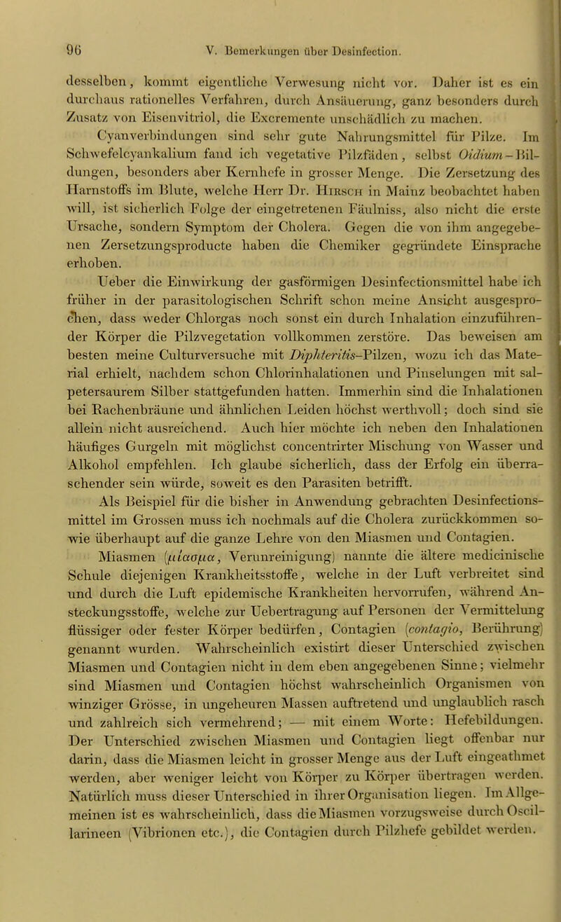 desselbcn, kommt eigentliclie Yerwesung nicht vor. Duher ist es ein durchaus rationelles Verfahren, (lurch Ansauerung, ganz besonders (lurch Zusatz von Eisenvitriol, die Excremente unschadlich zu machen. Cyanverbindungen sind selir gute Nabrungsmittel fur Pilze. Im Schwefelcyankalium fand ich vegetative Pilzfaden, selbst Oidium - Bil- dungen, besonders aber Kernhefe in grosser Menge. Die Zersetzung des Idarnstoffs im Blute, welche Herr Dr. Hirsch in Mainz beobachtet haben will, ist sicherlich Folge der eingetretenen Faulniss, also nicht die erste Ursache, sondern Symptom der Cholera. Gogen die von ihm angegebe- nen Zersetzungsproducte haben die Chemiker gegriindete Einsprache erhoben. Ueber die Eimvirkung der gasformigen Desinfectionsmittel habe ich friiher in der parasitologischen Sclirift schon mcine Ansicht ausgespro- chen, dass weder Chlorgas noch sonst ein durch Inhalation einzufuhren- der Korper die Pilzvegetation vollkommen zerstore. Das beweisen am besten meine Culturversuche mit Diphteritis-Pilzen, wozu ich das Mate- rial erhielt, nachdem schon Chlorinhalationen und Pinselungen mit sal- petersaurem Silber stattgefunden hatten. Immerhin sind die Inhalationen bei Kachenbraune und ahnlichen Leiden hochst werthvoll; doch sind sie allein nicht ausreichend. Auch hier mochte ich neben den Inhalationen haufiges Gurgeln mit moglichst concentrirter Miscliung von Wasser und Alkoliol empfelilen. Ich glaube sicherlich, dass der Erfolg ein iiberra- schender sein wiirde, soweit es den Parasiten betrifFt. Als Beispiel fur die bisher in Anwendung gebrachten Desinfections- mittel im Grossen muss ich nochmals auf die Cholera zuriickkommen so- wie iiberhaupt auf die ganze Lehre von den Miasmen und Contagien. Miasmen (jilaopa, Verunreinigung) nannte die alt ere medicinisclie Schule diejenigen Krankheitsstoffe, welche in der Luft verbreitet sind und durch die Luft epidemische Kranklieiten hervorrufen, wahrend An- steckungsstoffe, welche zur Uebertragung auf Personen der \ermittelung fliissiger oder fester Korper bediirfen, Contagien (conlagu>, Beriihrung) genannt wurden. Walnscheinlich existirt dieser Lnterschied zwischen Miasmen und Contagien nicht in dem eben angegebenen Sinne; vielmehr sind Miasmen und Contagien hochst wahrsclieinlich Organismen von winziger Grosse, in ungeheuren Massen auftretend und unglaublich rasch und zahlreich sich vermehrend; — mit einem Worte: Hefebildungeu. Der Unterschied zwischen Miasmen und Contagien liegt offenbar nur darin, dass die Miasmen leicht in grosser Menge aus der Luft eingeathmet werden, aber weniger leicht von Korper zu Korper iibertragcn werden. Natiirlich muss dieser Unterschied in ilirer Organisation liegen. ImAllge- meinen ist es wahrsclieinlich, dass die Miasmen vorzugsweise durch Oscil- larineen (Vibrionen etc.), die Contagien durch Pilzhefe gebildet werden.