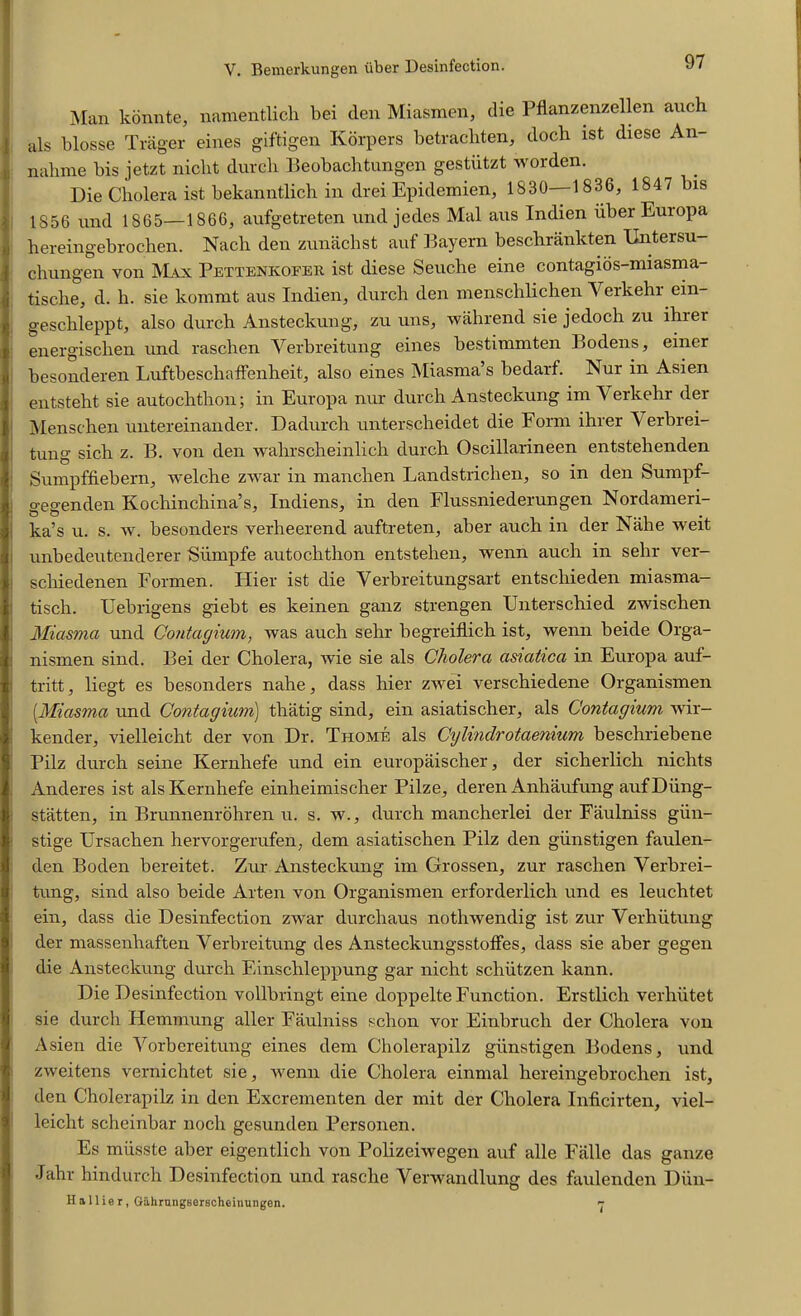 Man konnte, namentlich bei den Miasmen, die Pflanzenzellen anch als blosse Trager eines giftigen Korpers betracliten, docli ist diese An- nalime bis jetzt nicht durcli Beobachtungen gestiitzt worden. Die Cholera ist bekanntlich in drei Epidemien, 1830—1836, 1847 bis 1856 und 1865—1866, aufgetreten und jedes Mai aus Indien iiber Europa hereingebrochen. Nacb den zunachst auf Bayern beschrankten XJntersu chungen von Max Pettenkofer ist diese Seuche eine contagios-miasma- tische, d. li. sie kommt aus Indien, durcli den menschlichen Yerkehr ein- gesclileppt, also durch Ansteckung, zu uns, wall rend sie jedoch zu ihrer energischen und raschen Verbreitung eines bestinimten Bodens, einer besonderen Luftbeschaffenheit, also eines Miasma’s bedarf. Nur in Asien entsteht sie autochthon; in Europa nur durch Ansteckung im Yerkehr der Menschen untereinander. Dadurcli unterscheidet die Form ihrer A erbrei- tung sich z. B. von den wahrscheinlich durch Oscillarineen entstehenden Sumpffiebern, welche zwar in manchen Landstrichen, so in den Sumpf- gegenden Kochinchina’s, Indiens, in den Flussniederungen Nordameri- ka’s u. s. w. besonders verheerend auftreten, aber auch in der Nahe weit unbedeutenderer Siimpfe autochthon entstehen, wenn auch in selir ver- schiedenen Formen. Hier ist die Yerbreitungsart entschieden miasma- ; tisch. Uebrigens giebt es keinen ganz strengen Unterschied zwischen Miasma und Contagium, was auch sehr begreiflich ist, wenn beide Orga- nismen sind. Bei der Cholera, wie sie als Cholera asiaiica in Europa auf- tritt, liegt es besonders nahe, dass hier zwei verschiedene Organismen [Miasma und Contagium) tliatig sind, ein asiatischer, als Contagium wir- kender, vielleicht der von Dr. Thome als Cylindrotaenium beschriebene Pilz durch seine Kernhefe und ein europaischer, der sicherlich nichts Anderes ist als Kernhefe einheimischer Pilze, deren Anhaufung aufDiing- statten, in Brunnenrohren u. s. w., durch mancherlei der Faulniss giin- stige Ursachen hervorgerufen, dem asiatischen Pilz den giinstigen faulen- den Boden bereitet. Zur Ansteckung im Grossen, zur raschen Verbrei- tung, sind also beide Arten von Organismen erforderlich und es leuchtet ein, dass die Desinfection zwar durcliaus nothwendig ist zur Verhiitung der massenliaften Verbreitung des Ansteckungsstoffes, dass sie aber gegen die Ansteckung durch Einsclileppung gar nicht schiitzen kann. Die Desinfection vollbringt eine doppelte Function. Erstlich verhiitet sie durch Hemmung aller Faulniss schon vor Einbruch der Cholera von Asien die Vorbereitung eines dem Cholerapilz giinstigen Bodens, und zweitens vernichtet sie, wenn die Cholera einmal hereingebrochen ist, den Cholerapilz in den Excrementen der mit der Cholera Inficirten, viel- leicht scheinbar nocli gesunden Personen. Es miisste aber eigentlich von Polizeiwegen auf alle Ealle das ganze Jahr hindurch Desinfection und rasclie Verwandlung des faulenden Diin- H a 11 ie r, Gahrungserscheinungen. >r