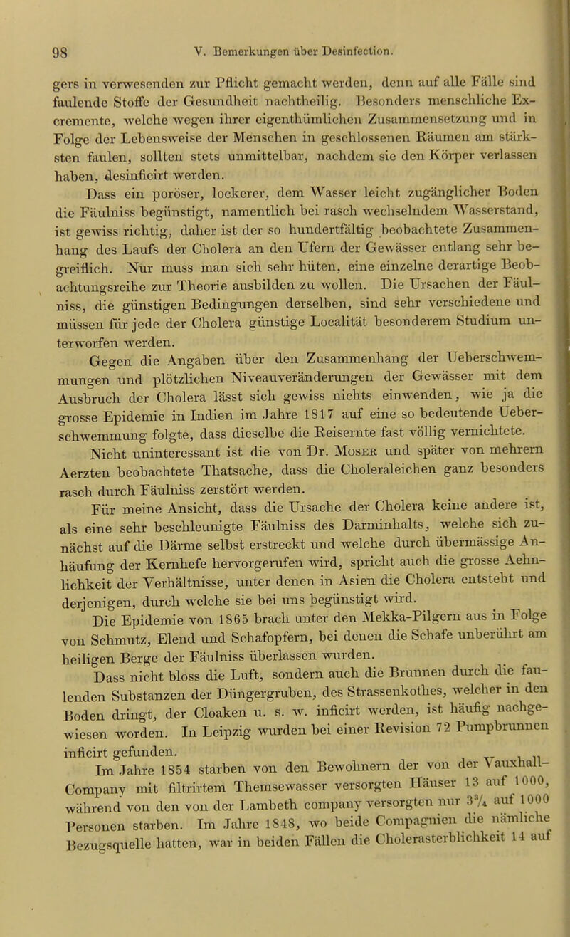 gers in verwesenden zur Pflicht gemacht werden, denn auf alle Fiille sind faulende Stoffe der Gesundheit nachtheilig. Besonders menschliche Ex- cremente, welche wegen ihrer eigenthiimlichen Zusammensetzung und in Folge der Lebensweise der Menscben in geschlossenen Raumen am stark- sten faulen, sollten stets unmittelbar, nachdem sie den Korper verlassen haben, desinficirt werden. Dass ein poroser, lockerer, dem Wasser leicht zuganglicher Boden die Faulniss begiinstigt, namentlich bei rasch wecbselndem Wasserstand, ist gewiss richtig, daher ist der so hundertfaltig beobachtete Zusammen- bang des Laufs der Cholera an den Ufern der Gewasser entlang sehr be- greiflich. Nur muss man sich sehr hiiten, eine einzelne derartige Beob- achtungsreihe zur Theorie ausbilden zu wollen. Die Ursacben der Faul- niss, die glinstigen Bedingungen derselben, sind sehr verschiedene und miissen fur jede der Cholera giinstige Localitat besonderem Studium un- terworfen werden. Gegen die Angaben iiber den Zusammenhang der Ueberschwem- mungen und plotzlichen Niveauveranderungen der Gewasser mit dem Ausbruch der Cholera lasst sich gewiss nichts einwenden, wie ja die grosse Epidemie in Indien im Jahre 1817 auf eine so bedeutende Ueber- schwemmung folgte, dass dieselbe die Reisernte fast vollig vernichtete. Nicht uninteressant ist die von Dr. Moser und spater von mehrern Aerzten beobachtete Tbatsache, dass die Choleraleichen ganz besonders rasch durch Faulniss zerstort werden. Fiir meine Ansicht, dass die Ursache der Cholera keine andere ist, als eine sehr beschleunigte Faulniss des Darminhalts, welche sich zu- nachst auf die Darme selbst erstreckt und welche durch iibermassige An- haufung der Kernhefe hervorgerufen wird, spricht auch die grosse Aehn- lichkeit der Yerhaltnisse, unter denen in Asien die Cholera entsteht und derjenigen, durch welche sie bei uus begiinstigt wird. Die Epidemie von 1865 brach unter den Mekka-Pilgern aus in Folge von Schmutz, Elend und Schafopfern, bei denen die Schafe unberiihrt am heiligen Berge der Faulniss iiberlassen wurden. Dass nicht bloss die Luft, sondern auch die Brunnen durch die fau- lenden Substanzen der Diingergmben, des Strassenkothes, welcher m den Boden dringt, der Cloaken u. s. w. inficirt werden, ist haufig nacbge- wiesen worden. In Leipzig wurden bei einer Revision 72 Pumpbrunnen inficirt gefunden. Im Jahre 1854 starben von den Bewolinern der von der \ auxhall- Company mit filtrirtem Themsewasser versorgten Hauser 13 auf 1000, wahrend von den von der Lambeth company versorgten nur 3 /* aut 1000 Personen starben. Im Jahre 1848, wo beide Compagnien die namliche Bezugsquelle hatten, war in beiden Fallen die Cholerasterbliclikeit 14 an