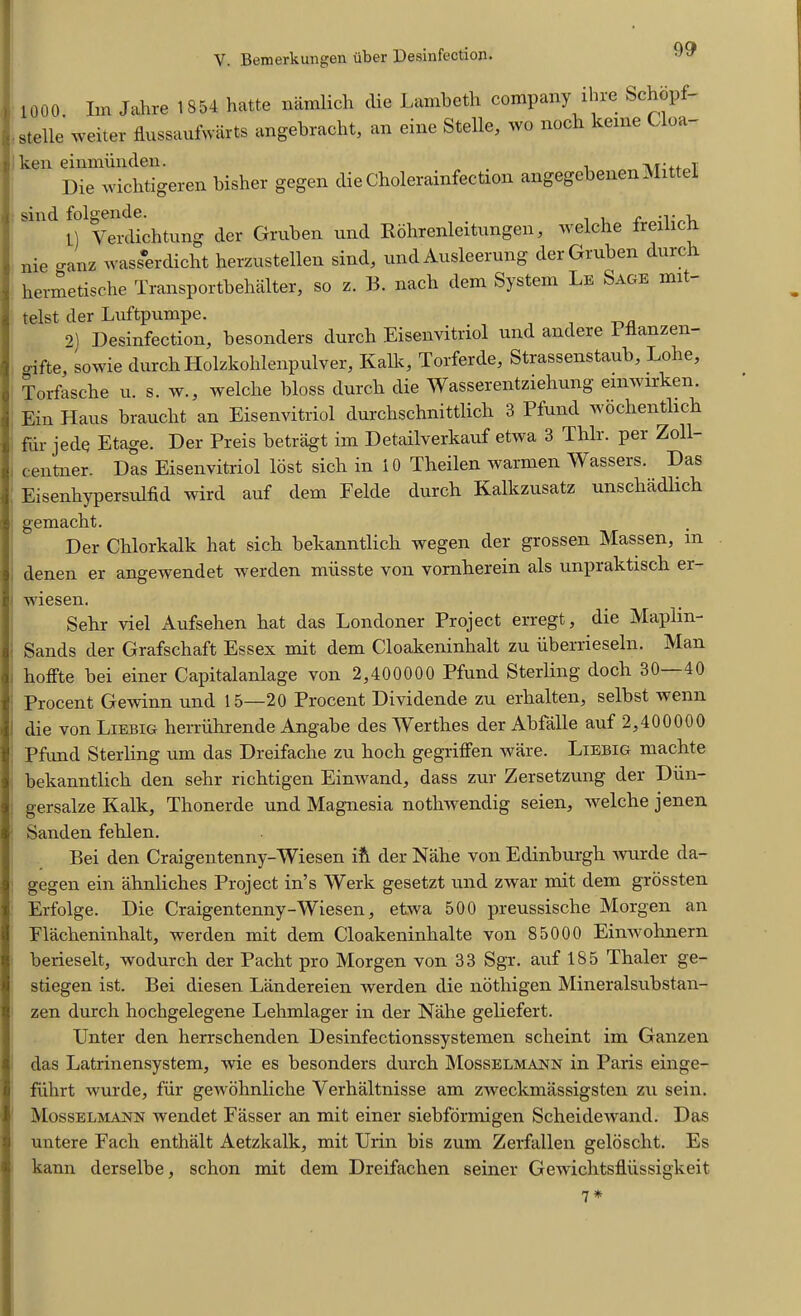 1000. Im Jahre 1854 hatte namlich die Lambeth company ihre Schopf- . stelle weiter flussaufwarts angebracht, an eine Stelle, wo noch kerne Uoa ken einmiinden. . . Tv.fittoT Die wicbtigeren bisher gegen die Choleramfection angegebenen Mittei sind folgende. 1) Verdichtung der Gruben und Kohrenleitungen, welche treilicb nie o-anz wasserdicht herzustellen sind, und Ausleerung der Gruben durch hermetische Transportbehalter, so z. B. nacb dem System Le Sage mit telst der Luftpumpe. , 2) Desinfection, besonders durch Eisenvitnol und andere 1 fianzen- o-ifte, sowie durch Holzkohlenpulver, Kalk, Torferde, Strassenstaub, Lohe, Torfasche u. s. w., welche bloss durch die Wasserentziehung einwirken. Ein Haus braucht an Eisenvitriol durchschnittlich 3 Pfund wochentlich fur jede Etage. Der Preis betragt im Detailverkauf etwa 3 Thlr. per Zoll- centner. Das Eisenvitriol lost sich in 10 Theilen warmen Wassers. Das Eisenhypersulfid wird auf dem Felde durch Kalkzusatz unschadlich gemacht. Der Chlorkalk hat sich bekanntlich wegen der grossen Massen, in denen er angewendet werden miisste von vornherein als unpraktisch er- | wiesen. Sehr viel Aufsehen hat das Londoner Project erregt, die Maplin- Sands der Grafschaft Essex mit dem Cloakeninhalt zu iiberrieseln. Man hoffte bei einer Capitalanlage von 2,400000 Pfund Sterling doch 30—40 Procent Gewinn und 15—20 Procent Dividende zu erhalten, selbst wenn die von Liebig herriihrende Angabe des Werthes der Abfalle auf 2,400000 Pfund Sterling um das Dreifache zu hoch gegrilfen ware. Liebig machte bekanntlich den sehr richtigen Einwand, dass zur Zersetzung der Dun- gersalze Kalk, Thonerde und Magnesia nothwendig seien, welche jenen Sanden fehlen. Bei den Craigentenny-Wiesen ift der Nahe von Edinburgh wurde da- gegen ein ahnliches Project in’s Werk gesetzt und zwar mit dem grossten Erfolge. Die Craigentenny-Wiesen, etwa 500 preussische Morgen an Placheninhalt, werden mit dem Cloakeninhalte von 85000 Einwohnern berieselt, wodurch der Pacht pro Morgen von 33 Sgr. auf 185 Thaler ge- stiegen ist. Bei diesen Landereien werden die nothigen Mineralsubstan- zen durch hochgelegene Lehmlager in der Nahe geliefert. Unter den herrschenden Desinfectionssystemen scheint im Ganzen das Latrinensystem, wie es besonders durch Mosselmann in Paris einge- fiihrt wurde, fur gewohnliche Yerhaltnisse am zweckmassigsten zu sein. Mosselmann wendet Fasser an mit einer siebformigen Scheidewand. Das untere Fach enthalt Aetzkalk, mit Urin bis zum Zerfallen geloscht. Es kann derselbe, schon mit dem Dreifachen seiner Gewiclitsfliissigkeit 7*