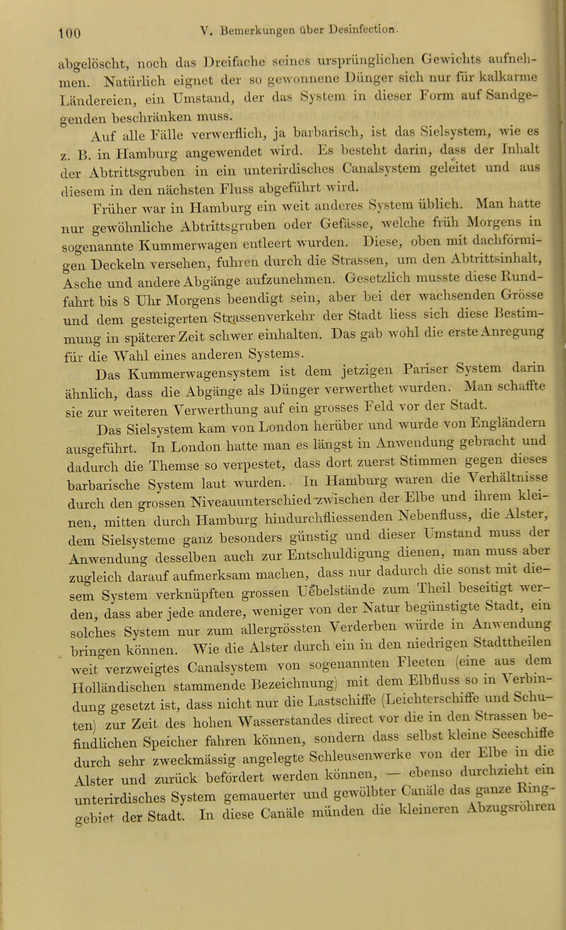 abgeloscht, nocli das Dreifache seines urspriinglichcn Gewichts aufneh- men. Natiirlicli eignet der so gewonnenc Hunger sicli nur fiii kalkaime Landereien, ein Umstand, der das System in dieser Form auf Sandge- genden beschranken muss. Auf alle Falle verwerflich, ja barbarisch, ist das Sielsystem, wie es z. 13. in Hamburg angewendet wil’d. Es bestelit darin, dass der Inhalt der Abtrittsgruben in ein unterirdisebes Canalsystem geleitet und aus diesem in den nachsten Fluss abgefubrt wild. Friiber war in Hamburg ein weit anderes System iiblich. Man batte nur gewobnliche Abtrittsgruben oder Getasse, welclie fiiili Morgens in sogenannte Kummerwagen entleert wurden. Diese, oben mit dacbfoimi- gen Heckeln versehen, fubren durcb die Strassen, um den Abtnttsinhalt, Ascbe und andere Abgange aufzunebmen. Gesetzlich musste diese Burnl- fabrt bis 8 Uhr Morgens beeiuligt sein, aber bei der wachsenden Grosse und dem gesteigerten Strassenverkehr der Stadt liess sich diese Bestim- mung in spaterer Zeit schwer einbalten. Das gab wohl die erste Anregung fur die Wahl eines anderen Systems. Das Kummerwagensystem ist dem jetzigen Pariser System darin ahnlich, dass die Abgange als Diinger verwertbet wurden. Man scbatfte sie zur weiteren Verwertbung auf ein grosses Feld vor der Stadt. Das Sielsystem kam von London heriiber und wurde von Englandern ausgefiibrt. In London batte man es langst in Anwendung gebracht und dadurcli die Themse so verpestet, dass dort zuerst Stnnmen gegen dieses barbarische System laut wurden. In Hamburg waren die Verhaltnisse durch den grossen Niveauunterscbied-zwischen der Elbe und ihrem klei- nen, mitten durcb Hamburg hindurchfliessenden Nebenfluss, die Alster, dem Sielsysteme ganz besonders giinstig und dieser I mstand muss der Anwendung desselben aucb zur Entscbuldigung dienen, man muss aber zugleich darauf aufmerksam maclien, dass nur dadurch die sonst nut die sem System verknupften grossen Uebelstiinde zum Tbeil beseitigt wer- den, dass aber jede andere, weniger von der Natur begiinstigte Stadt ein solcbes System nur zum allergrossten Yerderben wurde m Anwendung bringen konnen. Wie die Alster durcb ein in den niedrigen Stadttbeilen weit verzweigtes Canalsystem von sogenannten Fleeten (erne aus dem Ilollandischen stammende Bezeicbnung) mit dem Elbiluss so m ^ erbin- dung gesetzt ist, dass niebt nur die Lastscliiffe (Leicbtersclnfie und Scliu- ten) zur Zeit des bolien Wasserstandes direct vor die in den Strassen be- findlicben Speicher fabren konnen, sondern dass selbst kleme Seesc 1 e durch sehr zweekmassig angelegte Scbleusenwerke von der E be m die Alster und zuriick befordert werden konnen, — ebenso durebziebt ein unterirdisches System gemauerter und gewdlbter Canale das gauze Tung- cebiet der Stadt. In diese Canale miinden die kleineren Abzugsrobren