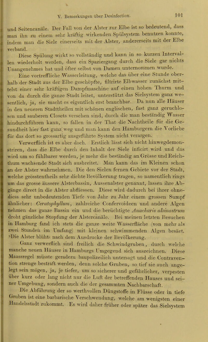 und Seitencanale. Der Fall von der Alster zur Elbe ist so bedeutend, dass man ihn zu einem selir kraftig wirkenden Spiilsystem benutzen konnte, d indem man die Siele einerseits mit der Alster, andererseits mit der Elbe I verband. I)iese Spiilung wirkt so vollstandig und kann in so kurzen Interval- s len wiederholt werden, dass ein Spaziergang durch die Siele gar nichts i Unangenehmes bat und ofter selbst von Damen unternommen wurde. Eine vortrefFliche Wasserleitung, welche das iiber eine Stunde ober- halb der Stadt aus der Elbe geschopfte, fiiltrirte Elbwasser zunachst mit- Itelst einer selir kraftigen Dampfmaschine auf einen holien Thurm und von da durch die gauze Stadt leitet, unterstiitzt das Sielsystem ganz we- sentlich, ja, sie macht es eigentlich erst brauchbar. Da nun alle Hauser in den neueren Stadttheilen mit schonen englischen, fast ganz geruchlo- . sen und sauberen Closets versehen sind, durch die man bestandig Wasser hindurchfiihren kann, so fallen in der That die Naclitheile fur die Ge- sundheit hier fast ganz iveg und man kann den Hamburgern die Yorliebe fiir das dort so grossartig ausgefuhrte System nicht verargen. Verwerflich ist es aber doch. Erstlich lasst sich nicht hinwegdemon- striren, dass die Elbe durch den Inhalt der Siele inficirt wird und das wird um so fuhlbarer werden, je mehr die bestandig anGrosse undEeich- thum wachsende Stadt sich ausbreitet. Man kann das im Kleinen schon an der Alster wahrnehmen. Die den Sielen fernen Gebiete vor der Stadt, welche grosstentheils selir dichte Eevolkerung tragen, so namentlich rings um das grosse aussere Alsterbassin, Aussenalster genannt, lassen ihre Ab- gange direct in die Alster abfliessen. Diese wird dadurch bei ihrer ohne- diess sehr unbedeutenden Tiefe von Jalir zu Jahr einem grossen Sumpf ahnlicher: Cercitophyllum, zahlreiche Confervoideen und andere Algen nehmen das ganze Eassin ein und die beriichtigte Anacharis alsinastrum droht ganzliche Stopfung der Alstercanale. Eei meinen letzten Eesuchen in Hamburg fand ich stets die ganze weite Wasserflaclie (von mehr als zwei Stunden im Umfang) mit kleinen schwimmenden Algen besaet. »Die Alster bliiht« nach dem Ausdrucke der Eevolkerung. Ganz verwerflich sind freilich die Schwindgruben, durch •welche manche neuen Hauser in Hamburgs Umgegend sich auszeichnen. Diese Maassregel miisste geradezu baupolizeilich untersagt und die Contraven- tion strenge bestraft werden, denn solche Gruben, so tief sie aucli ange- legt sein mogen, ja, je tiefer, um so sicherer und gefahrlicher, verpesten iiber kurz oder lang nicht nur die Luft der betreffenden Hauses und sei- ner Umgebung, sondern auch die der gesammten Nachbarscliaft. Die Abfuhrung der so werthvollen Diingstoffe in Fliisse oder in tiefe Gruben ist eine barbarische Verschwendung, welche am wenigsten einer Handelsstadt zukommt. Es wird daher friiher oder spater das Sielsystem .