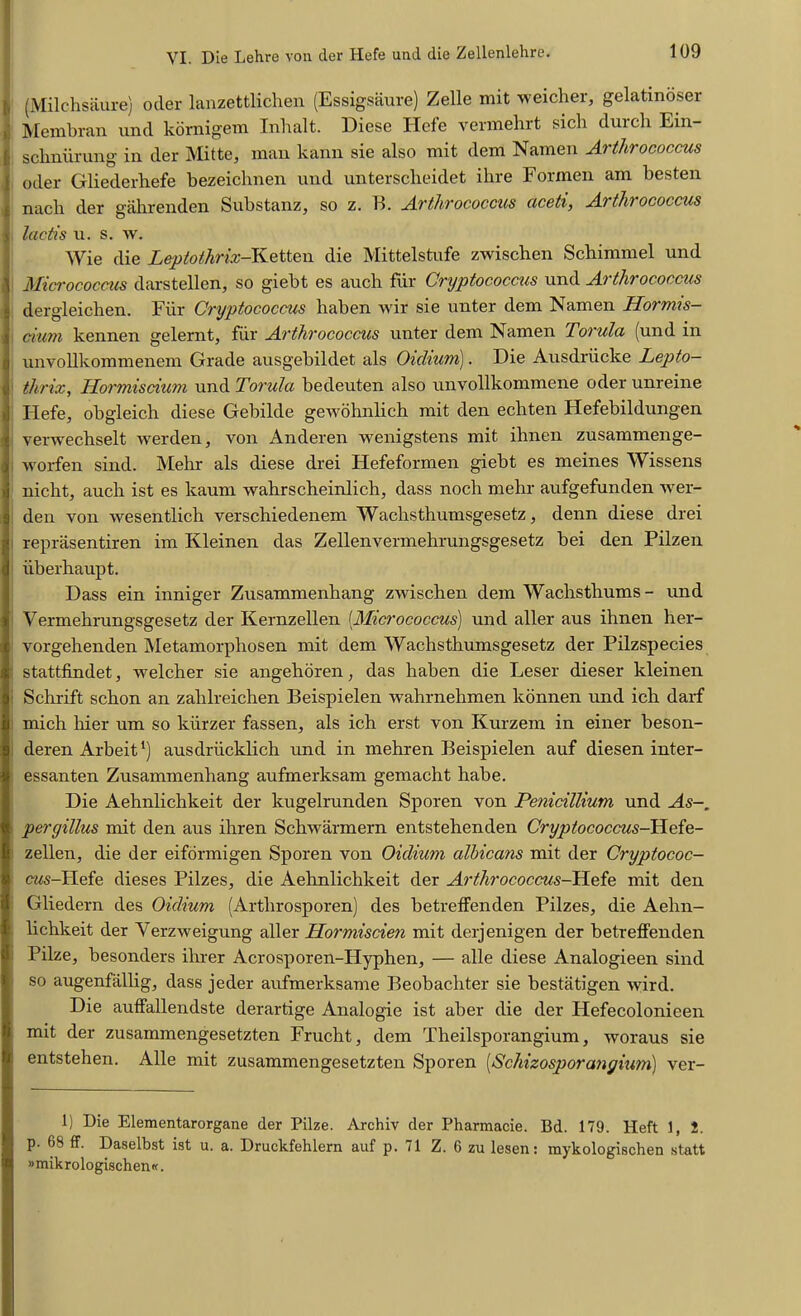 (Milchsaure) otler lanzettlichen (Essigsaure) Zelle mit weicher, gelatinoser Membran und kornigem Inhalt. Diese Hefe vermehrt sich durch Ein- [; schniirung in der Mitte, man kann sie also mit dem Namen Arthrococcus 1 oder Gliederhefe bezeichnen und unterscheidet ihre Formen am besten !nach der gahrenden Substanz, so z. B. Arthrococcus ciceti, Arthrococcus lactis u. s. w. Wie die Leptothrix-Ketten die Mittelstufe zwischen Schimmel und Micrococcus darstellen, so giebt es auch fur Cryptococcus und Arthrococcus dergleichen. Fiir Cryptococcus haben wir sie unter dem Namen Hormis- ciurn kennen gelernt, fiir Arthrococcus unter dem Namen Torula (und in unvollkommenem Grade ausgebildet als Oiclium). Die Ausdriiclce Lepto- thrix, Hormiscium und Torula bedeuten also unvollkommene oder unreine Hefe, obgleich diese Gebilde gewohnlich mit den echten Hefebildungen verwechselt werden, von Anderen wenigstens mit ihnen zusammenge- worfen sind. Mehr als diese drei Hefeformen giebt es meines Wissens nicht, auch ist es kaum wahrscheinlich, dass noch mehr aufgefunden wer- den von wesentlich verschiedenem Wachsthumsgesetz, denn diese drei reprasentiren im Kleinen das Zellenvermehrungsgesetz bei den Pilzen iiberhaupt. Dass ein inniger Zusammenhang zwischen dem Wachsthums- und Vermehrungsgesetz der Kernzellen (Micrococcus) und aller aus ihnen her- vorgehenden Metamorphosen mit dem Wachsthumsgesetz der Pilzspecies stattfindet, weicher sie angehoren, das haben die Leser dieser kleinen Schrift schon an zalilreichen Beispielen wahrnehmen konnen und ich darf mich hier um so kiirzer fassen, als ich erst von Kurzem in einer beson- deren Arbeit *) ausdriicklich und in mehren Beispielen auf diesen inter- essanten Zusammenhang aufmerksam gemacht habe. Die Aehnlichkeit der kugelrunden Sporen von Penicillium und As peryillus mit den aus ihren Schwarmern entstehenden Cryptococcus-Hefe- zellen, die der eiformigen Sporen von Oiclium albicans mit der Cryptococ- ews-Hefe dieses Pilzes, die Aehnlichkeit der Arthrococcus-Hefe mit den Gliedern des Oiclium (Arthrosporen) des betreffenden Pilzes, die Aehn- lichkeit der Yerzweigung aller Hormiscien mit derjenigen der betreffenden Pilze, besonders ihrer Acrosporen-IIyphen, — alle diese Analogieen sind so augenfallig, dass jeder aufmerksame Beobachter sie bestatigen wird. Die auffallendste derartige Analogic ist aber die der Hefecolonicen mit der zusammengesetzten Frucht, dem Theilsporangium, woraus sie entstehen. Alle mit zusammengesetzten Sporen (Schizosporangium) ver- 1) Die Elementarorgane der Pilze. Archiv der Pharmacie. Bd. 179. Heft 1, 1. p. 68 ff. Daselbst ist u. a. Druckfehlern auf p. 71 Z. 6 zu lesen: mykologischen statt »mikrologischen«.