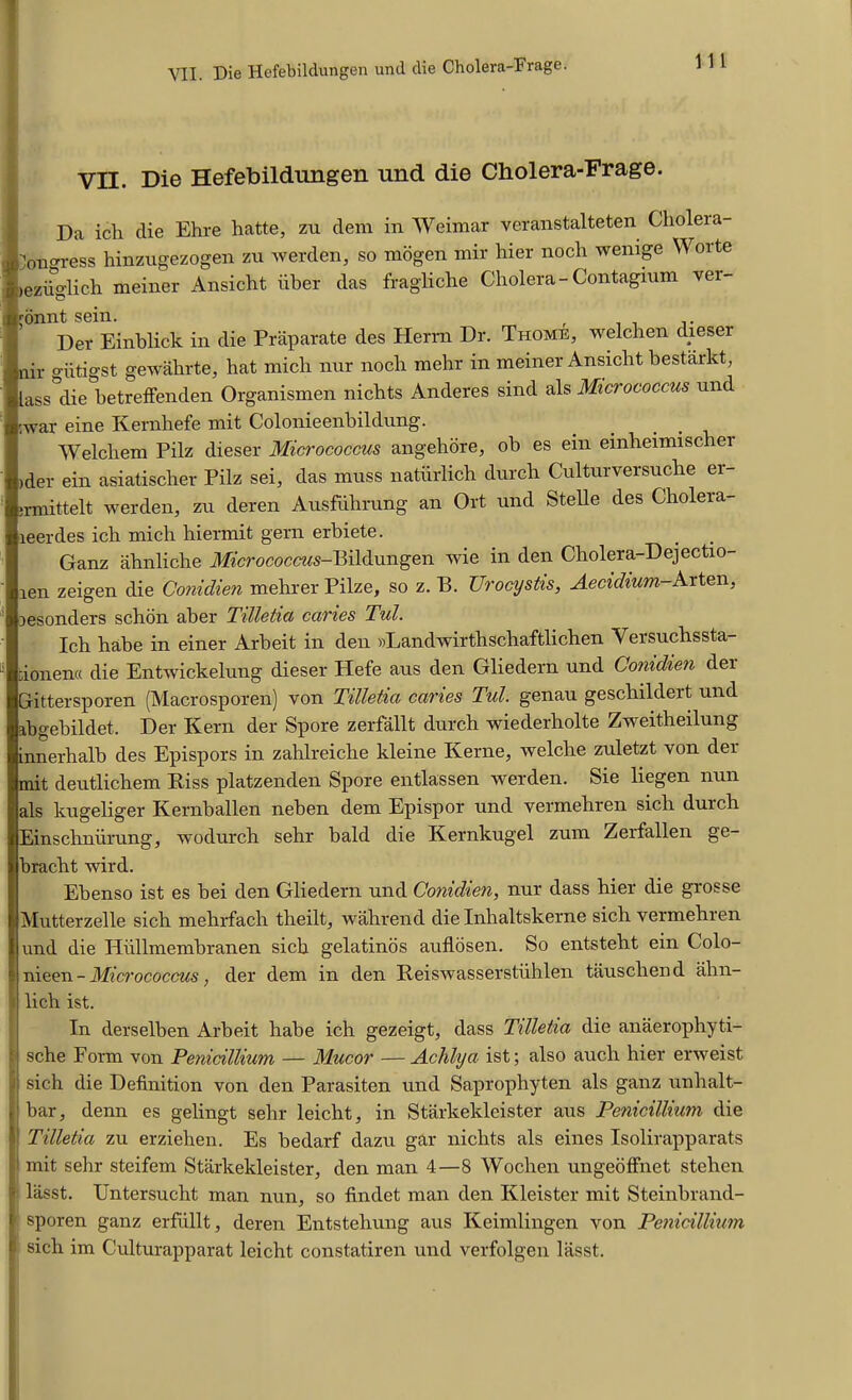 VII. Die Hefebilclungen und die Cholera-Frage. VII. Die Hefebildungen und die Cholera-Frage. Da ich die Ehre hatte, zu dem in Weimar veranstalteten Clioleia- ^on^ress hinzugezogen zu werden, so mogen mir hier nocli wenige Worte nezfiglich meiner Ansicht iiber das fragliche Cholera-Contagium vei- mnnt sein. . Per Einblick in die Praparate des Herrn Dr. Thome, welchen dieser nir giitigst gewahrte, hat mich nur nocli mehr in meiner Ansiclit bestarkt, lass die betreffenden Organismen nichts Anderes sind als Micrococcus und ;war eine Kernhefe mit Colonieenbildung. Welchem Pilz dieser Micrococcus angehore, ob es ein einheimischer >der ein asiatischer Pilz sei, das muss natiirlich durch Culturversuche er- jrmittelt werden, zu deren Ausfuhrung an Ort und Stelle des Cholera- leerdes ich mich hiermit gern erbiete. Ganz ahnliche Mcrococcws-Bildungen wie in den Cholera-Dejectio- len zeigen die Conidien mehrer Pilze, so z. B. XJrocystis, Aecidium-Arten, lesonders schon aber Tilletia caries Tzd. Ich habe in einer Arbeit in den »Landwirthschaftlichen Versuchssta- ;ionen« die Entwickelung dieser Hefe aus den Gliedern und Conidien dei Gittersporen (Macrosporen) von Tilletia caries Tul. genau gescliildert. und abgebildet. Der Kern der Spore zerfallt durch wiederholte Zweitheilung innerhalb des Epispors in zahlreiche kleine Kerne, welche zuletzt von der mit deutlichem Riss platzenden Spore entlassen werden. Sie liegen nun als kugeliger Kernballen neben dem Epispor und vermehren sicli duich Einschniirung, wodurch sehr bald die Kernkugel zum Zerfallen ge- bracht wird. Ebenso ist es bei den Gliedern und Conidien, nur dass hier die grosse Mutterzelle sich mehrfach theilt, wahrend die Inhaltskerne sich vermehren und die Hiillmembranen sich gelatinos auflosen. So entsteht ein Colo- nieen - Micrococcus, der dem in den Reiswasserstiihlen tauscliend ahn- lich ist. In derselben Arbeit habe ich gezeigt, dass Tilletia die anaerophyti- | sche Form von Penicillium — Mucor —Achlya ist; also auch hier erweist l sich die Definition von den Parasiten und Saprophyten als ganz unhalt- bar, denn es gelingt sehr leicht, in Starkekleister aus Penicillium die Tilletia zu erzielien. Es bedarf dazu gar nichts als eines Isolirapparats mit sehr steifem Starkekleister, den man 4—8 Wochen ungeoffnet stehen ^ lasst. Untersucht man nun, so findet man den Kleister mit Steinbrand- sporen ganz erfullt, deren Entsteliung aus Keimlingen von Penicillium sich im Culturapparat leicht constatiren und verfolgen lasst.