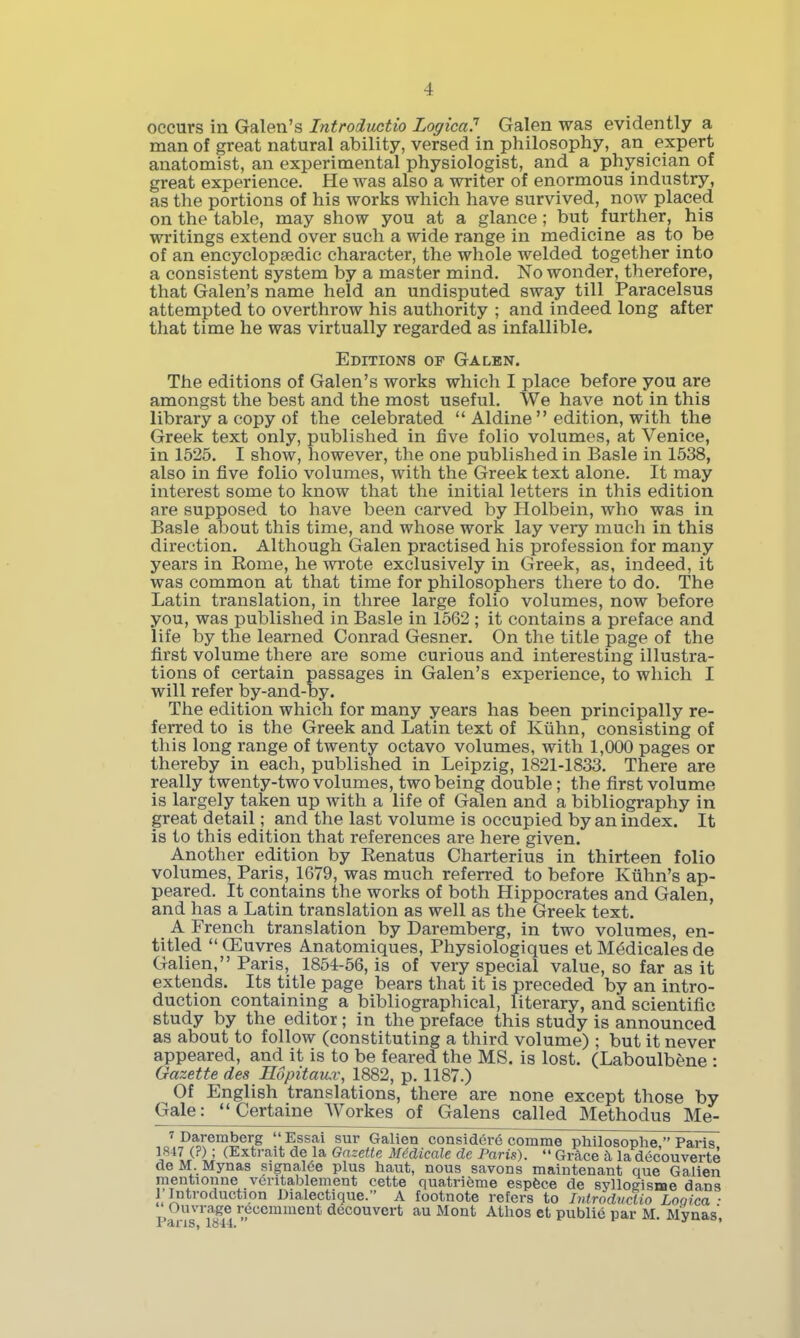occurs in Galen's Introductio LogicaP Galen was evidently a man of great natural ability, versed in philosophy, an expert anatomist, an experimental physiologist, and a physician of great experience. He was also a writer of enormous industry, as the portions of his works which have survived, now placed on the table, may show you at a glance; but further, his writings extend over such a wide range in medicine as to be of an encyclopaedic character, the whole welded together into a consistent system by a master mind. No wonder, therefore, that Galen's name held an undisputed sway till Paracelsus attempted to overthrow his authority ; and indeed long after that time he was virtually regarded as infallible. Editions of Galen. The editions of Galen's works which I place before you are amongst the best and the most useful. We have not in this library a copy of the celebrated  Aldine  edition, with the Greek text only, published in five folio volumes, at Venice, in 1525. I show, however, the one published in Basle in 1538, also in five folio volumes, with the Greek text alone. It may interest some to know that the initial letters in this edition are supposed to have been carved by Holbein, who was in Basle about this time, and whose work lay very much in this direction. Although Galen practised his profession for many years in Rome, he wrote exclusively in Greek, as, indeed, it was common at that time for philosophers there to do. The Latin translation, in three large folio volumes, now before you, was published in Basle in 1562 ; it contains a preface and life by the learned Conrad Gesner. On the title page of the first volume there are some curious and interesting illustra- tions of certain passages in Galen's experience, to which I will refer by-and-by. The edition which for many years has been principally re- ferred to is the Greek and Latin text of Kiihn, consisting of this long range of twenty octavo volumes, with 1,000 pages or thereby in each, published in Leipzig, 1821-1833. There are really twenty-two volumes, two being double; the first volume is largely taken up with a life of Galen and a bibliography in great detail; and the last volume is occupied by an index. It is to this edition that references are here given. Another edition by Renatus Charterius in thirteen folio volumes, Paris, 1679, was much referred to before Kiihn's ap- peared. It contains the works of both Hippocrates and Galen, and has a Latin translation as well as the Greek text. A French translation by Daremberg, in two volumes, en- titled  CEuvres Anatomiques, Physiologiques et M^dicales de Galien, Paris, 1854-56, is of very special value, so far as it extends. Its title page bears that it is preceded by an intro- duction containing a bibliographical, literary, and scientific study by the editor; in the preface this study is announced as about to follow (constituting a third volume) ; but it never appeared, and it is to be feared the MS. is lost. (Laboulbene • Gazette des Edpitau.v, 1882, p. 1187.) Of English translations, there are none except those by Gale:  Certaine Workes of Galens called Methodus Me- 7 Daremberg Essai sur Galien considcre comme philosophe  Paris I^^IPJ (Extrait de la Gazette Midicale de Paris).  Grace la dec'ouverte deM Mynas signalee plus haut, nous savons maintenant que Galien mentionne veritablement cette quatrieme espfece de syllogisme dans 1 Introduction Dialectique. A footnote refers to Introductio Looica ■ Ouvrage reccmment decouvert au Mont Athos et public par M. Mynas'