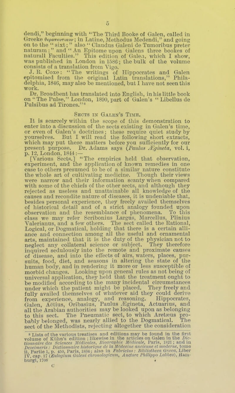 6 dendi, beginning with The Third Booke of Galen, called in Greeke depanevTiKoy; in Latine, Methodus Medendi, and going on to the  sixt;  also  Claudus Galeni de Tumoribus preter naturam; and An Epitome upon Galens three bookes of naturall Faculties. This edition of Galen, which I show, was published in London in 1586; the bulk of the volume consists of a translation from Vigo, J. R. Coxe: The writings of Hippocrates and Galen epitomised from the original Latin translations, Phila- delphia, 1846, may also be mentioned, but I have not seen this work. Dr. Broadbent has translated into English, in his little book on The Pulse, London, 1890, part of Galen's  Libellus de Pulsibus ad Tirones.** Sects in Galen's Time. It is scarcely within the scope of this demonstration to enter into a discussion of the sects existing in Galen's time, or even of Galen's doctrines; these require quiet study by yourselves. But I will read the following short extracts, which may put these matters before you sufficiently for our present purpose. Dr. Adams says IPaulus /Egineta, vol. i, p. 12, London, 1814 :— [Various Sects.] The empirics held that observation, experiment, and the application of known remedies in one case to others presumed to be of a similar nature constitute the whole art of cultivating medicine. Though their views were narrow and their information scanty when compared with some of the chiefs of the other sects, and although they rejected as useless and unattainable all knowledge of the causes and recondite nature of diseases, it is undeniable that, besides personal experience, they freely availed themselves of historical detail and of a strict analogy founded upon observation and the resemblance of phenomena. To this class we may refer Scribonius Largus, Marcellus, Plinius Valerianus, and a few others. The sect called the Rational, Logical, or Dogmatical, holding that there is a certain alli- ance and connection among all the useful and ornamental arts, maintained that it is the duty of tlie physician not to neglect any collateral science or subject. They therefore inquired sedulously into the remote and proximate causes of disease, and into the effects of airs, waters, places, pur- suits, food, diet, and seasons in altering the state of the human body, and in rendering it more or less susceptible of morbid changes. Looking upon general rules as not being of universal application, they held that the treatment ouglit to be modified according to the many incidental circumstances under which the patient might be placed. They freely and fully availed themselves of whatever aid they could derive from experience, analogy, and reasoning. Hippocrates, Galen, Aetius, Oribasius, Paulus yEgineta, Actuarius, and all the Arabian authorities may be looked upon as belonging to this sect. The Pneumatic sect, to which Aretceus pro- bably belonged, was nearly allied to the Dogmatical. The sect of the Methodists, rejecting altogether the consideration 8 Lists of the various treatises and editions may be found in tlie first volume of Kiilin's edition ; likewise in the articles on Galen in the Dic- tionnaire des Sciences Mddicalen, Biopraphie Mi'dicale, Paris, 1821; and in Dezeimeris: Dictionnaire historique de la MMecinc ancie.n.ne el mnderne, tome ii Partie 1, p. 450, Paris, 1831; also in Fahricius^: liihliotheca Gr:rca, Liber IV, cap. 17 {Eido(jium Galeni chronologicum, Auctore Philippo Labbeo), Haia- burgi, 1708 » C