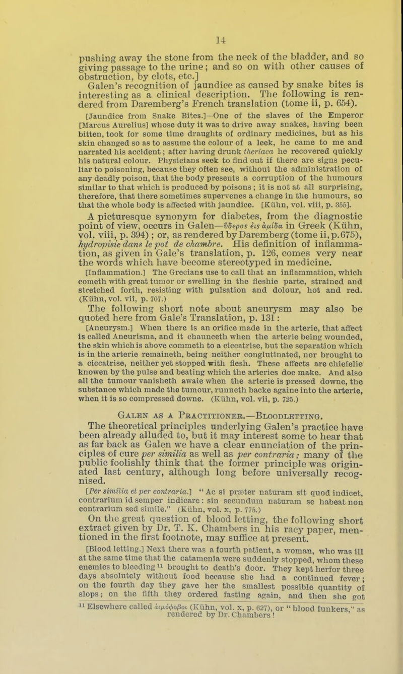 pushing away the stone from the neck of the bladder, and so giving passage to the urine; and so on with other causes of olDstruetion, by clots, etc.] Galen's recognition of jaundice as caused by snake bites is interesting as a clinical description. The following is ren- dered from Daremberg's French translation (tome ii, p. 654). [Jaundice from Snake Bites.]—One of the slaves of the Emperor [Marcus Aurelius] whose duty it was to drive away snakes, having been bitten, took for some time draughts of ordinary medicines, but as his skin changed so as to assume the colour of a leek, he came to me and narrated his accident; after having drunk thcriaca he recovered quickly his natural colour. Physicians seek to find out if there are signs pecu- liar to poisoning, because they often see, without the administration of any deadly poison, that the body presents a corruption of the humours similar to that which is produced by poisons ; it is not at all surprising, therefore, that there sometimes supervenes a change in the humours, so that the whole body is affected with jaundice. [Kiihn, vol. viii, p. 355]. A picturesque synonym for diabetes, from the diagnostic point of view, occurs in Galen—tib^pos iis a/xlSa in Greek (Kiihn, vol. viii, p. 394) ; or, as rendered by Daremberg (tome ii,p.675), hydropisie dans le pot de chambre. His definition of inflamma- tion, as given in Gale's translation, p. 126, comes very near the words which have become stereotyped in medicine. [Inflammation.] The Grecians use to call that an inflammation, which Cometh with great tumor or swelling in the fleshie parte, sti'ained and stretched forth, resisting with pulsation and dolour, hot and red. (Kiihn, vol. vii, p. 707.) The following short note about aneurysm may also be quoted here from Gale's Translation, p. 131: [Aneurysm.] When there is an orifice made in the arterie, that affiect is called Aneurisma, and it chaunceth when the arterie being wounded, the skin which is above commeth to a ciccatrise, but the separation which is in the arterie remaineth, being neither conglutinated, nor brought to a ciccatrise, neither yet stopped with flesh. These aff'ects are chiefelie knowen by the pulse and beating which the arteries doe make. And also all the tumour vanisheth awaie when the arterie is pi'essed downe, the substance which made the tumour, runneth backe againe into the arterie, when it is so compressed downe. (Kiihn, vol. vii, p. 725.) Galen as a Pkactitioneb.—Bloodletting. The theoretical principles underlying Galen's practice have been already alluded to, but it may interest some to hear that as far back as Galen we have a clear enunciation of the prin- ciples of cure ver similia as well as per contraria: many of the public foolishly think that the former principle was origin- ated last century, although long before universally recog- nised. [Per similia et per contraria.] Ac si prater naturam sit quod indicet, contrarium id semper indicare : sin secundum naturam se habeat non contrarium sed simile. (Kiihn, vol. x, p. 77-5.) On the great question of blood letting, the following short extract given by Dr. T. K. Chambers in his racy paper, men- tioned in the first footnote, may suflace at present. [Blood letting.] Next there was a fourth patient, a woman, who was ill at the same time that the catamonia were suddenly stopped, whom these enemies to bleeding brought to death's door. They kept herfor three days absolutely without food because she had a continued fever; on the fourth day they gave her the smallest possible quantity of slops; on the fifth they ordei-ed fasting again, and then she got  Elsewhere called dtifAoc/io/Sot (Kiihn, vol. x, p. 627), or  bloodlunkers Ts rendered by Dr. Chambers ! '