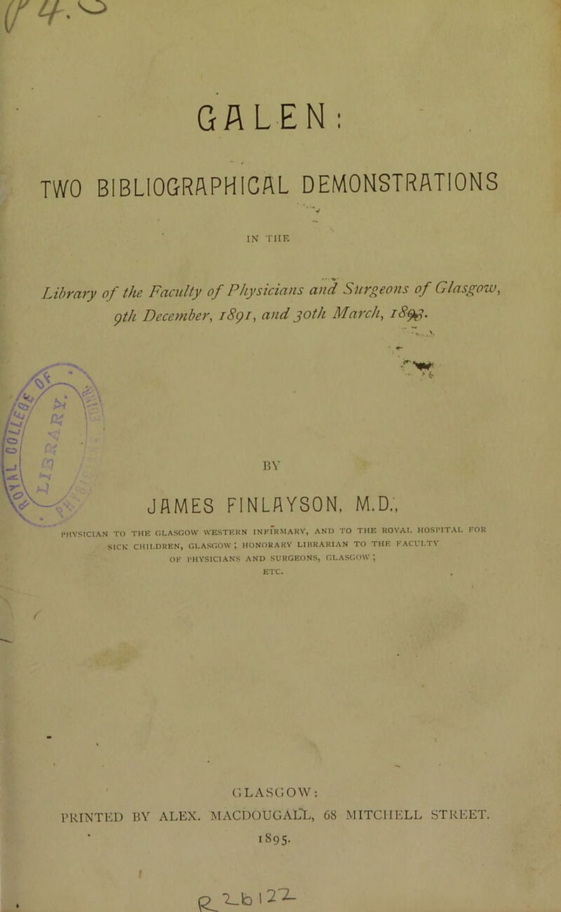 GALEN: TWO BIBLIOGRAPHICAL DEMONSTRATIONS ' v IN TIIE Library of the Faculty of Physicians and Surgeons of Glasgow, gth December, 1891, and joth March, i8$g. BY JAMES FINLAYSON, M.D., PHYSICIAN TO THE GLASGOW WESTERN INFIRMARY, AND TO THE ROYAI. HOSPITAL FOR SICE CHILDREN, GLASGOW; HONORARY LIBRARIAN TO THE FACULTY OF PHYSICIANS AND SURGEONS, GLASGOW ETC. GLASGOW: PRINTED BY ALEX. MACDOUGALL, 68 MITCHELL STREET. 1895.