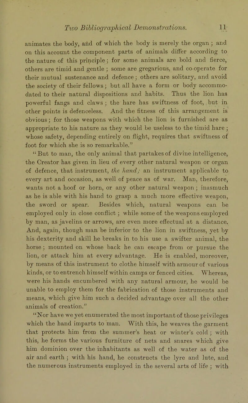 animates the body, and of which the body is merely the organ ; and on this account the component parts of animals differ according to the nature of this principle; for some animals are bold and fierce, others are timid and gentle ; some are gregarious, and co-operate for their mutual sustenance and defence ; others are solitary, and avoid the society of their fellows; but all have a form or body accommo- dated to their natural dispositions and habits. Thus the lion has powerful fangs and claws; the hare has swiftness of foot, but in other points is defenceless. And the fitness of this arrangement is obvious; for those weapons with which the lion is furnished are as appropriate to his nature as they would be useless to the timid hare; whose safety, depending entirely on flight, requires that swiftness of foot for which she is so remarkable.” “But to man, the only animal that partakes of divine intelligence, the Creator has given in lieu of every other natural weapon or organ of defence, that instrument, the hand; an instrument applicable to every art and occasion, as well of peace as of war. Man, therefore, wants not a hoof or horn, or any other natural weapon ; inasmuch as he is able with his hand to grasp a much more effective w’eapon, the sword or spear. Besides which, natural weapons can be employed only in close conflict; while some of the weapons employed by man, as javelins or arrows, are even more effectual at a distance. And, again, though man be inferior to the lion in swiftness, yet by his dexterity and skill he breaks in to his use a swifter animal, the horse; mounted on whose back he can escape from or pursue the lion, or attack him at every advantage. He is enabled, moreover, by means of this instrument to clothe himself with armour of various kinds, or to entrench himself within camps or fenced cities. Whereas, were his hands encumbered with any natural armour, he would be unable to employ them for the fabrication of those instruments and means, which give him such a decided advantage over all the other animals of creation.” “Nor have we yet enumerated the most important of those privileges which the hand imparts to man. With this, he weaves the garment that protects him from the summer’s heat or winter’s cold ; with this, he forms the various furniture of nets and snares which give him dominion over the inhabitants as well of the water as of the air and earth ; with his hand, he constructs the lyre and lute, and the numerous instruments employed in the several arts of life ; with