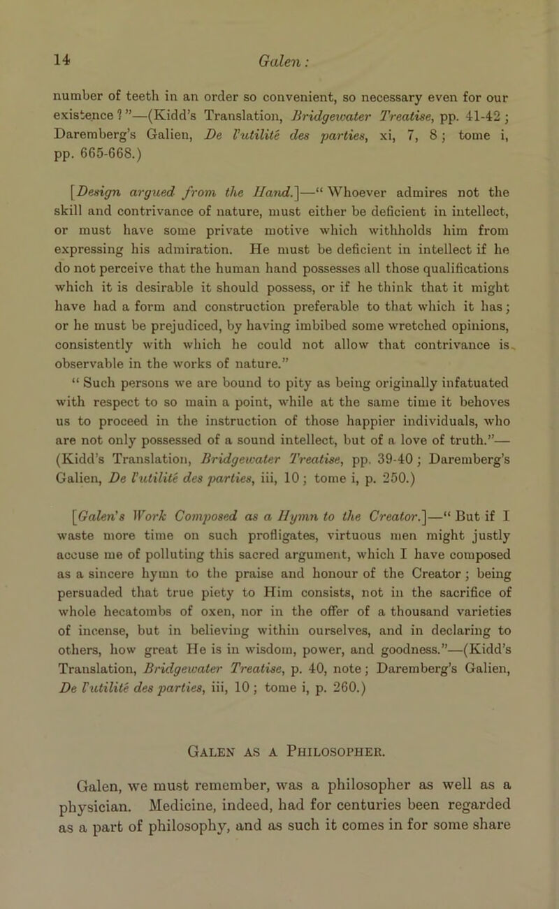 number of teeth in an order so convenient, so necessary even for our existence 1 ”—(Kidd’s Translation, Bridgewater Treatise, pp. 41-42 ; Daremberg’s Galien, De Vutilite des parties, xi, 7, 8; tome i, pp. 665-668.) [Design argued from the Hand.]—“ Whoever admires not the skill and contrivance of nature, must either be deficient in intellect, or must have some private motive which withholds him from expressing his admiration. He must be deficient in intellect if he do not perceive that the human hand possesses all those qualifications which it is desirable it should possess, or if he think that it might have had a form and construction preferable to that which it has; or he must be prejudiced, by having imbibed some wretched opinions, consistently with which he could not allow that contrivance is., observable in the works of nature.” “ Such persons we are bound to pity as being originally infatuated with respect to so main a point, while at the same time it behoves us to proceed in the instruction of those happier individuals, who are not only possessed of a sound intellect, but of a love of truth.”— (Kidd’s Translation, Bridgewater 'Treatise, pp. 39-40; Daremberg’s Galien, De Vutilite des parties, iii, 10; tome i, p. 250.) [Galen'8 Work Composed as a Hymn to the Creator.]—“ But if I waste more time on such profligates, virtuous men might justly accuse me of polluting this sacred argument, which I have composed as a sincere hymn to the praise and honour of the Creator; being persuaded that true piety to Him consists, not in the sacrifice of whole hecatombs of oxen, nor in the offer of a thousand varieties of incense, but in believing within ourselves, and in declaring to others, how great He is in wisdom, power, and goodness.”—(Kidd’s Translation, Bridgewater Treatise, p. 40, note; Daremberg’s Galien, De Vutilite des parties, iii, 10 ; tome i, p. 260.) Galen as a Philosopher. Galen, we must remember, was a philosopher as well as a physician. Medicine, indeed, had for centuries been regarded as a part of philosophy, and as such it comes in for some share