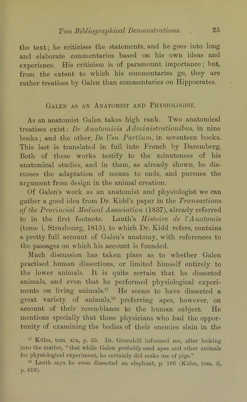 the text; he criticises the statements, and he goes into long and elaborate commentaries based on his own ideas and experience. His criticism is of paramount importance; but, from the extent to which his commentaries go, they are rather treatises by Galen than commentaries on Hippocrates. Galen as an Anatomist and Physiologist. As an anatomist Galen takes high rank. Two anatomical treatises exist: De Anatomicis Administrationibus, in nine books; and the other, De Usu Partium, in seventeen books. This last is translated in full into French by Daremberg. Both of these works testify to the minuteness of his anatomical studies, and in them, as already shown, he dis- cusses the adaptation of means to ends, and pursues the argument from design in the animal creation. Of Galen’s work as an anatomist and physiologist we can gather a good idea from Dr. Kidd’s paper in the Transactions of the Provincial Medical Association (1837), already referred to in the first footnote. Lauth’s Histoire de VAnatomic (tome i, Strasbourg, 1815), to which Dr. Kidd refers, contains a pretty full account of Galen’s anatomy, with references to the passages on which his account is founded. Much discussion has taken place as to whether Galen practised human dissections, or limited himself entirely to the lower animals. It is quite certain that he dissected animals, and even that he performed physiological experi- ments on living animals.17 He seems to have dissected a great variety of animals,18 preferring apes, however, on account of their resemblance to the human subject. He mentions specially that those physicians who had the oppor- tunity of examining the bodies of their enemies slain in the 17 Kiihn, tom. xix, p. 55. Dr. Greenhill informed me, .after looking into the matter, “ that while Galen probably used apes and other animals for physiological experiment, he certainly did make use of pigs.” 18 Lauth says he even dissected an elephant, p. 186 (Kiihn, tom. ii, p. 619).