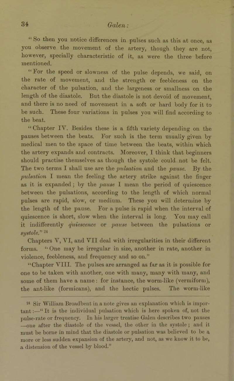 “ So then you notice differences in pulses such as this at once, as you observe the movement of the artery, though they are not, however, specially characteristic of it, as were the three before mentioned. “ For the speed or slowness of the pulse depends, we said, on the rate of movement, and the strength or feebleness on the character of the pulsation, and the largeness or smallness on the length of the diastole. But the diastole is not devoid of movement, and there is no need of movement in a soft or hard body for it to be such. These four variations in pulses you will find according to the beat. “Chapter IV. Besides these is a fifth variety depending on the pauses between the beats. For such is the term usually given by medical men to the space of time between the beats, within which the artery expands and contracts. Moreover, I think that beginners should practise themselves as though the systole could not be felt. The two terms I shall use are the pulsation and the pause. By the pulsation I mean the feeling the artery strike against the finger as it is expanded; by the j)ause 1 mean the period of quiescence between the pulsations, according to the length of which normal pulses are rapid, slow, or medium. These you svill determine by the length of the pause. For a pulse is rapid when the interval of quiescence is short, slow when the interval is long. You may call it indifferently quiescence or pause between the pulsations or systole.'’24 Chapters V, VI, and VII deal with irregularities in their different forms. “ One may be irregular in size, another in rate, another in violence, feebleness, and frequency and so on.” “Chapter VIII. The pulses are arranged as far as it is possible for one to be taken with another, one with many, many with many, and some of them have a name: for instance, the worm-like (vermiform), the ant-like (formicans), and the hectic pulses. The worm-like 24 Sir William Broadbent in a note gives an explanation which is impor- tant :—“ It is the individual pulsation which is here spoken of, not the pulse-rate or frequency. In his larger treatise Galen describes two pauses —one after the diastole of the vessel, the other in the systole; and it must be borne in mind that the diastole or pulsation was believed to be a more or less sudden expansion of the artery, and not, as we know it to be, a distension of the vessel by blood.”