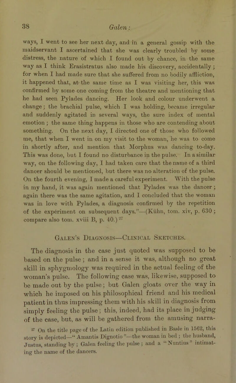 ways, I went to see her next day, and in a general gossip with the maidservant I ascertained that she was clearly troubled by some distress, the nature of which I found out by chance, in the same way as I think Erasistratus also made his discovery, accidentally ; for when I had made sure that she suffered from no bodily affliction, it happened that, at the same time as I was visiting her, this was confirmed by some one coming from the theatre and mentioning that he had seen Pylades dancing. Her look and colour underwent a change; the brachial pulse, which I was holding, became irregular and suddenly agitated in several ways, the sure index of mental emotion; the same thing happens in those who are contending about something. On the next day, I directed one of those who followed me, that when I went in on my visit to the woman, he was to come in shortly after, and mention that Morphus was dancing to-day. This was done, but I found no disturbance in the pulse. In a similar way, on the following day, I had taken care that the name of a third dancer should be mentioned, but there was no alteration of the pulse. On the fourth evening, I made a careful experiment. With the pulse in my hand, it was again mentioned that Pylades was the dancer; again there was the same agitation, and I concluded that the woman was in love with Pylades, a diagnosis confirmed by the repetition of the experiment on subsequent days.”—(Kuhn, tom. xiv, p. 630; compare also tom. xviii B, p. 40.)27 Galen’s Diagnosis—Clinical Sketches. The diagnosis in the case just quoted was supposed to be based on the pulse ; and in a sense it was, although no great skill in sphygmology was required in the actual feeling of the woman’s pulse. The following case was, likewise, supposed to be made out by the pulse; but Galen gloats over the way in which he imposed on his philosophical friend and his medical patient in thus impressing them with his skill in diagnosis from simply feeling the pulse; this, indeed, had its place in judging of the case, but, as will be gathered from the amusing narra- -7 On the title page of the Latin edition published in Basle in 1562, this story is depicted—“ Amantis Dignotio the woman in bed ; the husband, Justus, standing by ; Galen feeling the pulse ; and a “Nuntius” intimat- ing the name of the dancers.