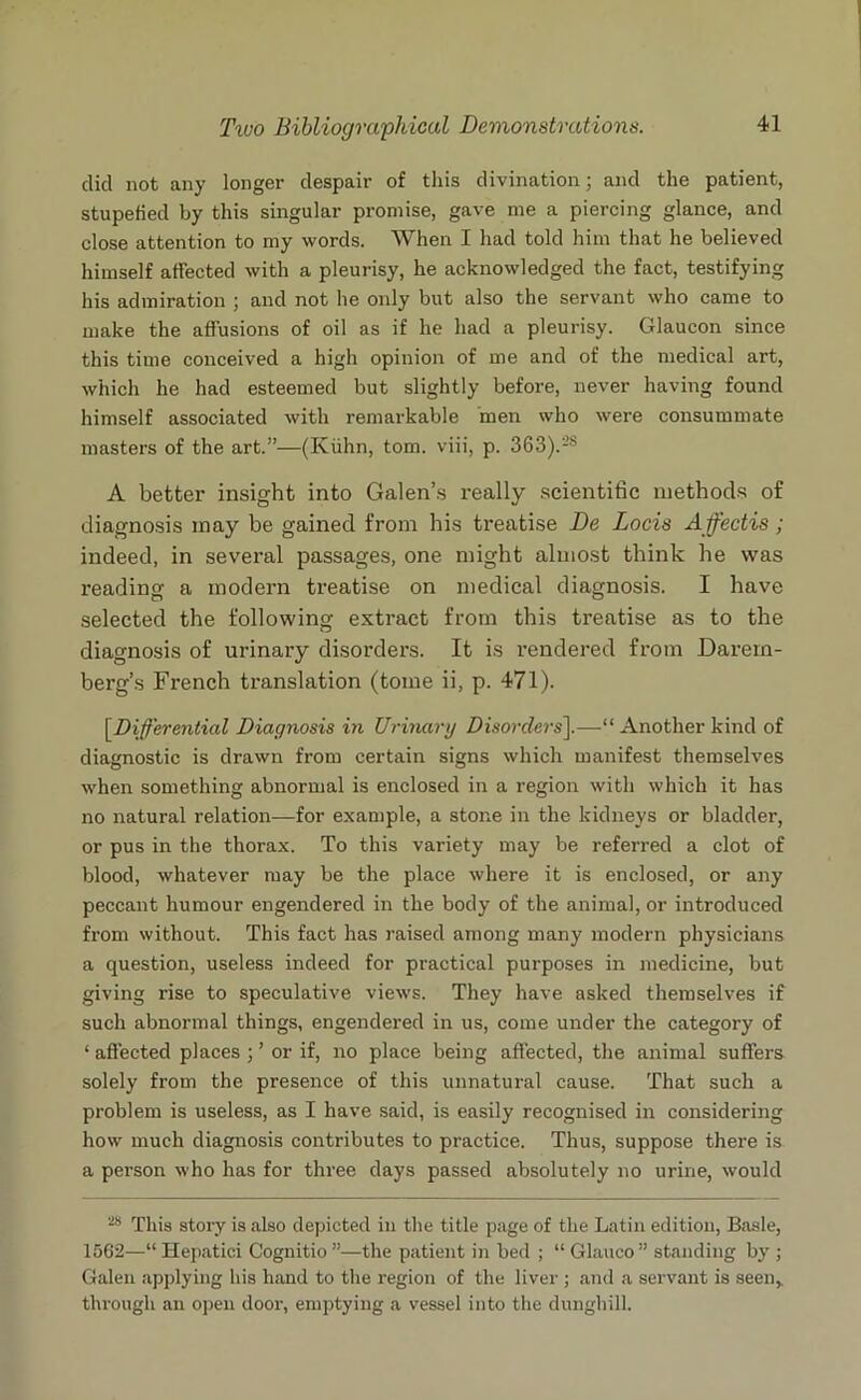 did not any longer despair of this divination; and the patient, stupefied by this singular promise, gave me a piercing glance, and close attention to my words. When I had told him that he believed himself affected with a pleurisy, he acknowledged the fact, testifying his admiration ; and not he only but also the servant who came to make the affusions of oil as if he had a pleurisy. Glaucon since this time conceived a high opinion of me and of the medical art, which he had esteemed but slightly before, never having found himself associated with remarkable men who were consummate masters of the art.”—(Kuhn, tom. viii, p. 3G3).'2S A better insight into Galen’s really scientific methods of diagnosis may be gained from his treatise De Locis Ajfectis ; indeed, in several passages, one might almost think he was reading a modern treatise on medical diagnosis. I have selected the following extract from this treatise as to the diagnosis of urinary disorders. It is rendered from Darern- berg’s French translation (tome ii, p. 471). [.Differential Diagnosis in Urinary Disorders].—“ Another kind of diagnostic is drawn from certain signs which manifest themselves when something abnormal is enclosed in a region with which it has no natural relation—for example, a stone in the kidneys or bladder, or pus in the thorax. To this variety may be referred a clot of blood, whatever may be the place where it is enclosed, or any peccant humour engendered in the body of the animal, or introduced from without. This fact has raised among many modern physicians a question, useless indeed for practical purposes in medicine, but giving rise to speculative views. They have asked themselves if such abnormal things, engendered in us, come under the category of ‘ affected places ; ’ or if, no place being affected, the animal suffei's solely from the presence of this unnatural cause. That such a problem is useless, as I have said, is easily recognised in considering how much diagnosis contributes to practice. Thus, suppose there is a person who has for three days passed absolutely no urine, would 28 This story is also depicted in the title page of the Latin edition, Basle, 1562—“ Hepatici Cognitio ”—the patient in bed ; “ Glauco” standing by ; Galen applying his hand to the region of the liver ; and a servant is seen,, through an open door, emptying a vessel into the dunghill.