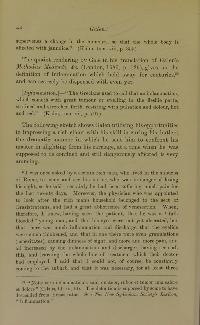 supervenes a change in the humours, so that the whole body is, affected with jaundice.”—(Kuhn, tom. viii, p. 355). The quaint rendering by Gale in his translation of Galen’s Mcthodus Medencli, (fcc. (London, 158G, p. 126), gives us the definition of inflammation which held sway for centuries,25* and can scarcely be dispensed with even yet. [Inflammation.]—“ The Grecians used to call that an inflammation, which cometh with great tumour or swelling in the fleshie parte, strained and stretched forth, resisting with pulsation and dolour, hot and red.”—(Kuhn, tom. vii, p. 707). The following sketch shows Galen utilising his opportunities in impressing a rich client with his skill in curing his butler i the dramatic manner in which he sent him to confront his master in alighting from his carriage, at a time when he was supposed to be confined and still dangerously affected, is very amusing. “I was once asked by a certain rich man, who lived in the suburbs of Rome, to come and see his butler, who was in danger of losing his sight, so he said ; certainly he had been suffering much pain for the last twenty days. Moreover, the physician who was appointed to look after the rich man’s household belonged to the sect of Erasistrateans, and had a great abhorrence of venesection. When, therefore, I knew, having seen the patient, that he was a “full- blooded ” young man, and that his eyes were not yet ulcerated, but that there was much inflammation and discharge, that the eyelids were much thickened, and that in one there were even granulations (asperitates), causing dimness of sight, and more and more pain, and all increased by the inflammation and discharge; having seen all this, and learning the whole line of treatment which their doctor had employed, I said that I could not, of course, be constantly coming to the suburb, and that it was necessary, for at least three 2» “ Notie vero inflammationis sunt quatuor, rubor et tumor cum calore et dolore ” (Celsus, lib. iii, 10). The definition is supposed by some to have descended from Erasistratus. See The New Sydenham Society’s Lexicon “ Inflammation.”