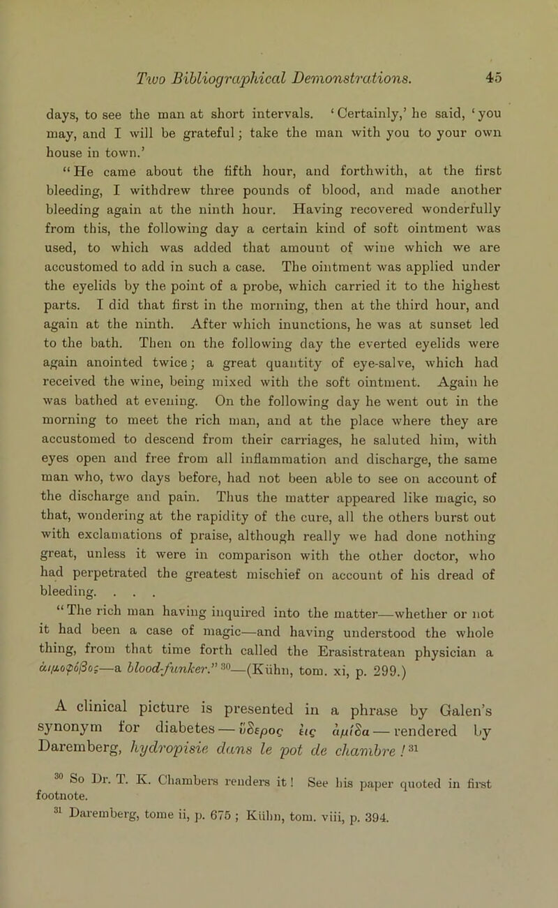 days, to see the manat short intervals. ‘Certainly,’he said, ‘you may, and I will be grateful; take the man with you to your own house in town.’ “ He came about the fifth hour, and forthwith, at the first bleeding, I withdrew three pounds of blood, and made another bleeding again at the ninth hour. Having recovered wonderfully from this, the following day a certain kind of soft ointment was used, to which was added that amount of wine which we are accustomed to add in such a case. The ointment was applied under the eyelids by the point of a probe, which carried it to the highest parts. I did that first in the morning, then at the third hour, and again at the ninth. After which inunctions, he was at sunset led to the bath. Then on the following day the everted eyelids were again anointed twice; a great quantity of eye-salve, which had received the wine, being mixed with the soft ointment. Again he was bathed at evening. On the following day he went out in the morning to meet the rich man, and at the place where they are accustomed to descend from their carriages, he saluted him, with eyes open and free from all inflammation and discharge, the same man who, two days before, had not been able to see on account of the discharge and pain. Thus the matter appeared like magic, so that, wondering at the rapidity of the cure, all the others burst out with exclamations of praise, although really we had done nothing great, unless it were in comparison with the other doctor, who had perpetrated the greatest mischief on account of his dread of bleeding. . . . “ The rich man having inquired into the matter—whether or not it had been a case of magic—and having understood the whole thing, from that time forth called the Erasistratean physician a aifiopofio:—a bloodfunkerT 30— (Kiihn, tom. xi, p. 299.) A clinical picture is presented in a phrase by Galen’s synonym for diabetes — vSepop lie aptSa— rendered by Daremberg, hydropisie dans le pot de chambre!31 So Dr. 1. K. Chambers renders it! See his paper quoted in first footnote. 31 Daremberg, tome ii, p. 675 ; Kiihn, tom. viii, p. 394.