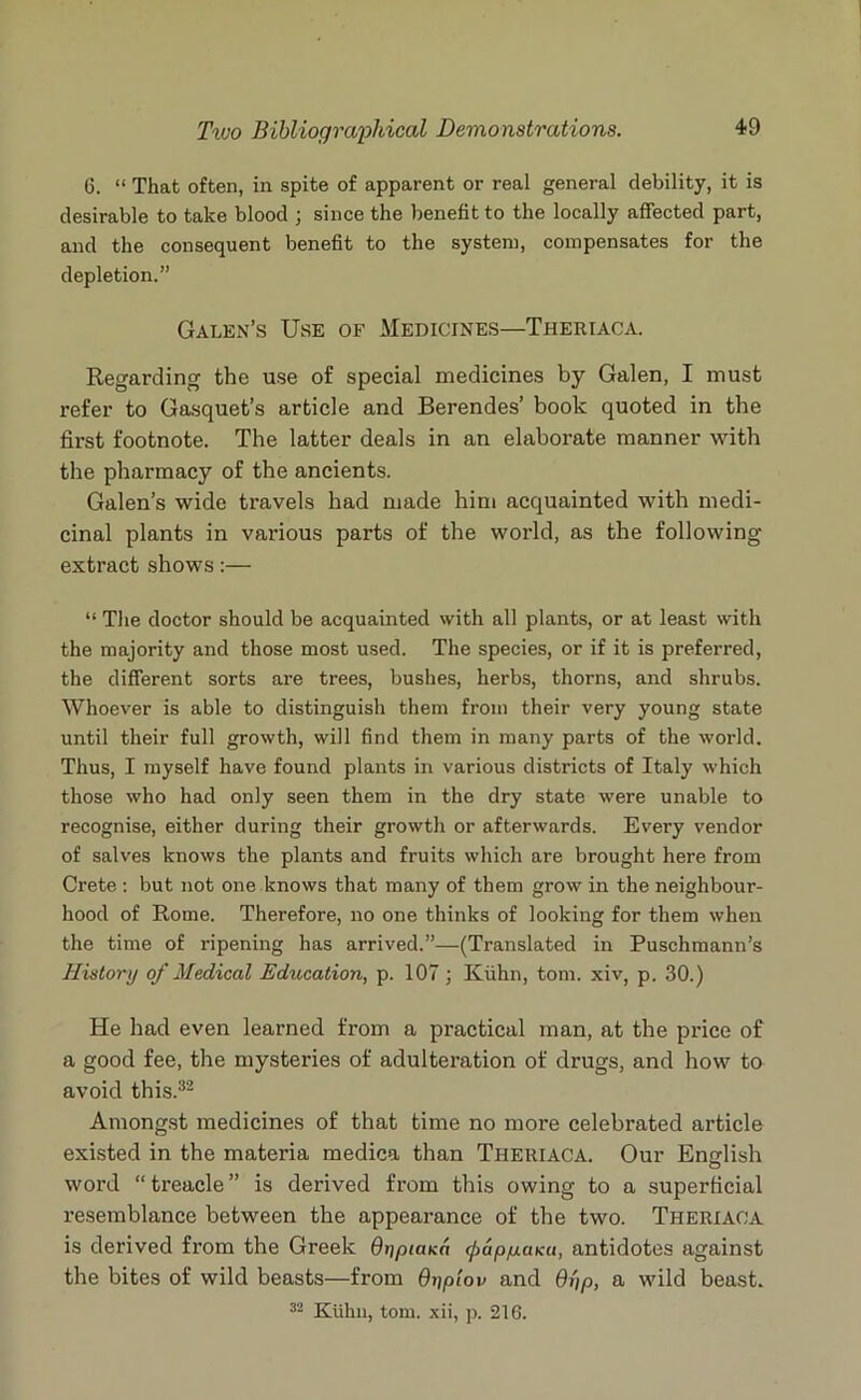 6. “ That often, in spite of apparent or real general debility, it is desirable to take blood ; since the benefit to the locally affected part, and the consequent benefit to the system, compensates for the depletion.” Galen’s Use of Medicines—Theriaca. Regarding the use of special medicines by Galen, I must refer to Gasquet’s article and Berendes’ book quoted in the first footnote. The latter deals in an elaborate manner with the pharmacy of the ancients. Galen’s wide travels had made him acquainted with medi- cinal plants in various parts of the world, as the following- extract shows:— “ The doctor should be acquainted with all plants, or at least with the majority and those most used. The species, or if it is preferred, the different sorts are trees, bushes, herbs, thorns, and shrubs. Whoever is able to distinguish them from their very young state until their full growth, will find them in many parts of the world. Thus, I myself have found plants in various districts of Italy which those who had only seen them in the dry state were unable to recognise, either during their growth or afterwards. Every vendor of salves knows the plants and fruits which are brought here from Crete : but not one knows that many of them grow in the neighbour- hood of Rome. Therefore, no one thinks of looking for them when the time of ripening has arrived.”—(Translated in Puschmann’s History of Medical Education, p. 107; Kuhn, tom. xiv, p. 30.) He had even learned from a practical man, at the price of a good fee, the mysteries of adulteration of drugs, and how to avoid this.32 Amongst medicines of that time no more celebrated article existed in the materia medica than Theriaca. Our English word “ treacle ” is derived from this owing to a superficial resemblance between the appearance of the two. Theriaca is derived from the Greek Qi)PiaKa ({mppaku, antidotes against the bites of wild beasts—from dypiov and Oyp, a wild beast. 32 Kuhn, tom. xii, p. 216.