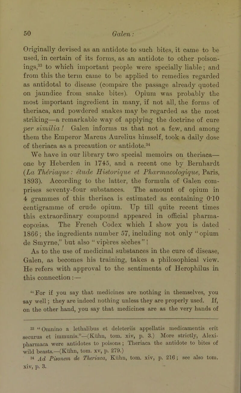 Originally devised as an antidote to such bites, it came to be used, in certain of its forms, as an antidote to other poison- ings,33 to which important people were specially liable; and from this the term came to be applied to remedies regarded as antidotal to disease (compare the passage already quoted on jaundice from snake bites). Opium was probably the most important ingredient in many, if not all, the forms of theriaca, and powdered snakes may be regarded as the most striking—a remarkable way of applying the doctrine of cure 'per similia! Galen informs us that not a few, and among them the Emperor Marcus Aurelius himself, took a daily dose of theriaca as a precaution or antidote.34 We have in our library two special memoirs on theriaca— one by Heberden in 1745, and a recent one by Bernhardt {La Theriaque: etude Historique et Pharmacologique, Paris, 1893). According to the latter, the formula of Galen com- prises seventy-four substances. The amount of opium in 4 grammes of this theriaca is estimated as containing 0T0 centigramme of crude opium. Up till quite recent times this extraordinary compound appeared in official pharma- copoeias. The French Codex which I showr you is dated 1866; the ingredients number 57, including not only “opium de Smyrne,” but also “ viperes seches” ! As to the use of medicinal substances in the cure of disease, Galen, as becomes his training, takes a philosophical view. He refers with approval to the sentiments of Herophilus in this connection:— “For if you say that medicines are nothing in themselves, you say well; they are indeed nothing unless they are properly used. If, on the other hand, you say that medicines are as the very hands of 33 “ Omnino a lethalibus et deleteriis appellatis medicamentis erit securus et immunis.”—(Kiihu, tom. xiv, p. 3.) More strictly, Alexi- pliarmaca were antidotes to poisons ; Theriaca the antidote to bites of wild beasts.—(Kuhn, tom. xv, p. 279.) 34 Ad Pisonem de Theriaca, Kiihu, tom. xiv, p. 216; see also tom. xiv, p. 3.