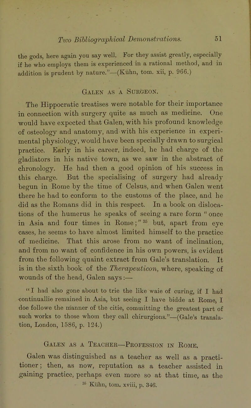 the gods, here again you say well. For they assist greatly, especially if he who employs them is experienced in a rational method, and in addition is prudent by nature.”—(Kuhn, tom. xii, p. 966.) Galen as a Surgeon. The Hippocratic treatises were notable for their importance in connection with surgery quite as much as medicine. One would have expected that Galen, with his profound knowledge of osteology and anatomy, and with his experience in experi- mental physiology, would have been specially drawn to surgical practice. Early in his career, indeed, he had charge of the gladiators in his native town, as we saw in the abstract of chronology. He had then a good opinion of his success in this charge. But the specialising of surgery had already- begun in Rome by the time of Celsus, and when Galen went there he had to conform to the customs of the place, and he did as the Romans did in this respect. In a book on disloca- tions of the humerus he speaks of seeing a rare form “ once in Asia and four times in Rome; ”35 but, apart from eye cases, he seems to have almost limited himself to the practice of medicine. That this arose from no want of inclination, and from no want of confidence in his own powers, is evident from the following quaint extract from Gale’s translation. It is in the sixth book of the Therapeaticon, where, speaking of wounds of the head, Galen says:— “I had also gone about to trie the like waie of curing, if I had continuallie remained in Asia, but seeing I have bidde at Rome, I doe followe the manner of the citie, committing the greatest part of such works to those whom they call chirurgions.”—(Gale’s transla- tion, London, 1586, p. 124.) Galen as a Teacher—Profession in Rome. Galen was distinguished as a teacher as well as a practi- tioner ; then, as now, reputation as a teacher assisted in gaining practice, perhaps even more so at that time, as the