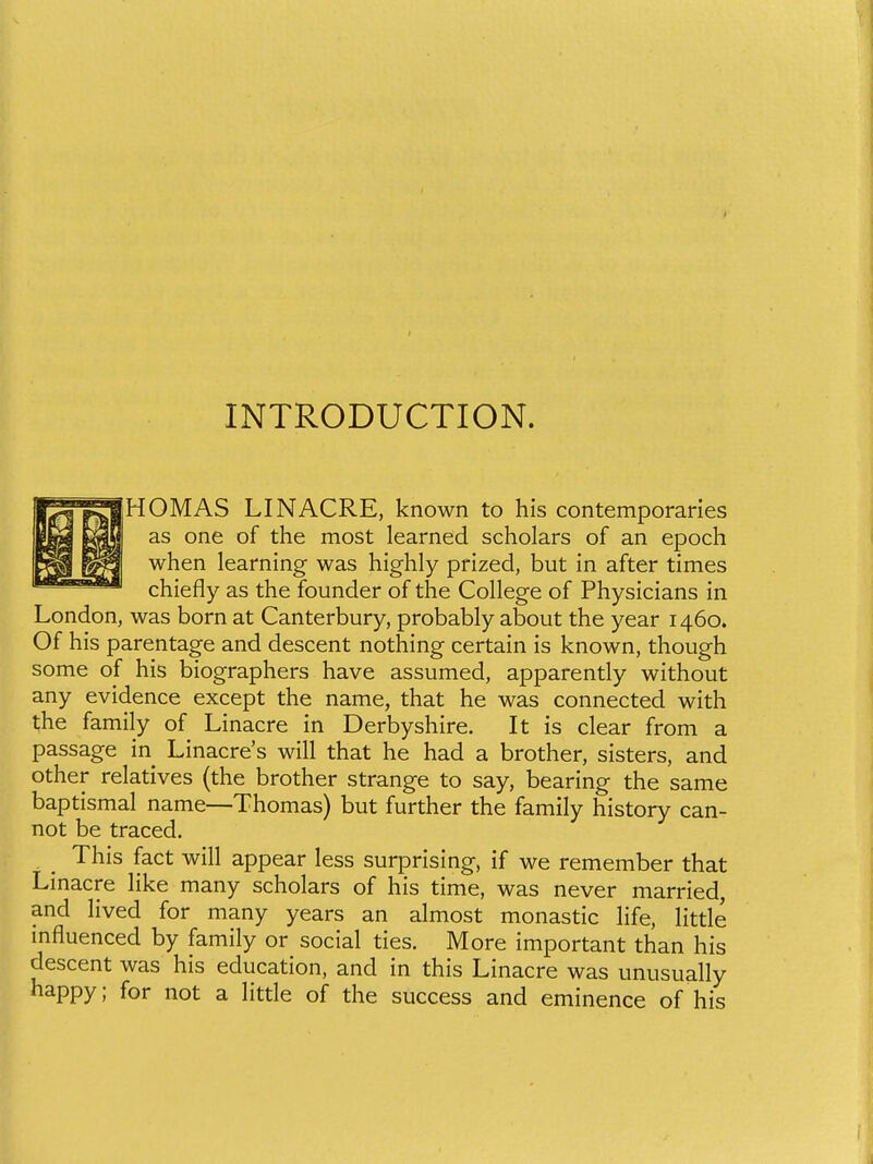 INTRODUCTION. HOMAS LINACRE, known to his contemporaries as one of the most learned scholars of an epoch when learning was highly prized, but in after times chiefly as the founder of the College of Physicians in London, was born at Canterbury, probably about the year 1460. Of his parentage and descent nothing certain is known, though some of his biographers have assumed, apparently without any evidence except the name, that he was connected with the family of Linacre in Derbyshire. It is clear from a passage in Linacre's will that he had a brother, sisters, and other relatives (the brother strange to say, bearing the same baptismal name—Thomas) but further the family history can- not be traced. This fact will appear less surprising, if we remember that Linacre Hke many scholars of his time, was never married, and lived for many years an almost monastic Hfe, Httle mfluenced by family or social ties. More important than his descent was his education, and in this Linacre was unusually happy; for not a Httle of the success and eminence of his