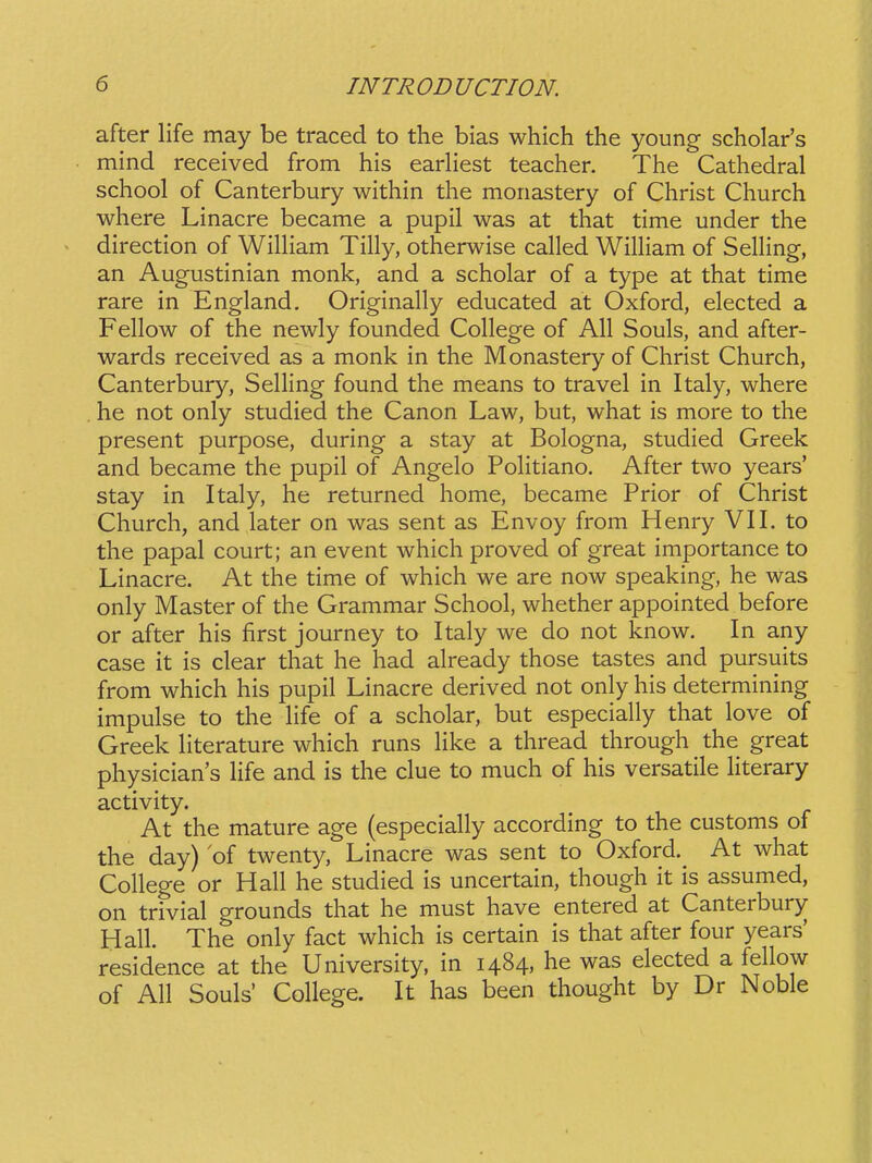 after life may be traced to the bias which the young scholar's mind received from his earliest teacher. The Cathedral school of Canterbury within the monastery of Christ Church where Linacre became a pupil was at that time under the direction of WilHam Tilly, otherwise called Wilham of SelHng, an Augustinian monk, and a scholar of a type at that time rare in England, Originally educated at Oxford, elected a Fellow of the newly founded College of All Souls, and after- wards received as a monk in the Monastery of Christ Church, Canterbury, Selling found the means to travel in Italy, where he not only studied the Canon Law, but, what is more to the present purpose, during a stay at Bologna, studied Greek and became the pupil of Angelo PoHtiano. After two years' stay in Italy, he returned home, became Prior of Christ Church, and later on was sent as Envoy from Henry VII. to the papal court; an event which proved of great importance to Linacre. At the time of which we are now speaking, he was only Master of the Grammar School, whether appointed before or after his first journey to Italy we do not know. In any case it is clear that he had already those tastes and pursuits from which his pupil Linacre derived not only his determining impulse to the life of a scholar, but especiahy that love of Greek literature which runs Hke a thread through the great physician's Hfe and is the clue to much of his versatile literary activity. At the mature age (especiaUy according to the customs of the day) oi twenty, Linacre was sent to Oxford. At what CoHege or HaU he studied is uncertain, though it is assumed, on trivial grounds that he must have entered at Canterbury HaU. The only fact which is certain is that after four years' residence at the University, in 1484, he was elected a feUow of AU Souls' CoUege. It has been thought by Dr Noble