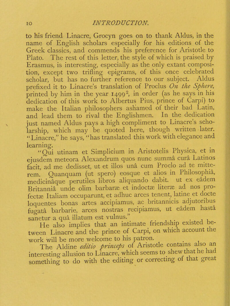 to hls friend Linacre, Grocyn goes on to thank Aldus, in the name of EngHsh scholars especially for his editions of the Greek classics, and commends his preference for Aristotle to Plato. The rest of this letter, the style of which is praised by Erasmus, is interesting, especially as the only extant composi- tion, except two trifling epigrams, of this once celebrated scholar, but has no further reference to our subject. Aldus prefixed it to Linacres translation of Proclus On the Sphere, printed by him in the year 1499^, in order (as he says in his dedication of this work to Albertus Pius, prince of Carpi) to make the Itahan philosophers ashlamed of their bad Latin, and lead them to rival the EngHshmen. In the dedication just named Aldus pays a high compHment to Linacres scho- larship, which may be quoted here, though written later. Linacre, he says, has translated this work with elegance and learning. Qui utinam et SimpHcium in AristoteHs Physica, et m ejusdem meteora Alexandrum quos nunc summi cura Latinos facit, ad me dedisset, ut et iHos una cum Proclo ad te mitte- rem. Quanquam (ut spero) eosque et aHos in Philosophia, medicinaque perutiles Hbros aHquando dabit. ut ex eadem Britannia unde oHm barbarae et indoct^ Hterae ad nos pro- fectse ItaHam occuparunt, et adhuc arces tenent, latine et docte loquentes bonas artes accipiamus, ac britannicis adjutoribus fugata barbarie, arces nostras recipiamus, ut eadem hasta sanetur a qua illatum est vulnus. ^ He also impHes that an intimate friendship existed be- tween Linacre and the prince of Carpi, on which account the work wiU be more welcome to his patron. The Aldine editio princeps of Aristotle contams also an interesting aHusion to Linacre, which seems to shew that he had something to do with the editing or correctmg of that great