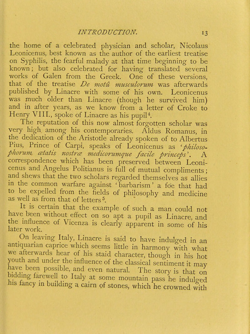 the home of a celebrated physician and scholar, Nicolaus Leonicenus, best known as the author of the earhest treatise on Syphilis, the fearful malady at that time beginning to be known; but also celebrated for having translated several works of Galen from the Greek. One of these versions, that of the treatise De motil micsculorum was afterwards published by Linacre with some of his own. Leonicenus was much older than Linacre (though he survived him) and in after years, as we know from a letter of Croke to Henry VIII., spoke of Linacre as his pupil*. The reputation of this now almost forgotten scholar was very high, among his contemporaries. Aldus Romanus, in the dedication of the Aristode already spoken of to Albertus Pius, Prince of Carpi, speaks of Leonicenus as 'philoso- phorum, cstatis nostrcs medicorumqtie facile princeps'. A correspondence which has been preserved between Leoni- cenus and Angelus PoHtianus is full of mutual compHments; and shews that the two scholars regarded themselves as alhes m the common warfare against 'barbarism' a fde that had to be expelled from the fields of philosophy and medicine as well as from that of letters It is certain that the example of such a man could not have been without effect on so apt a pupil as Linacre, and the mfluence of Vicenza is clearly apparent in some of his later work. On leaving Italy, Linacre is said to have indulged in an antiquarian capnce which seems little in harmony with what we afterwards hear of his staid character, though in his hot youth and under the influence of the classical sentiment it mav have been possible, and even natural. The story is that on biddmg farewell to Italy at some mountain pass he indulged his fancy m buildmg a cairn of stones, which he crowned with