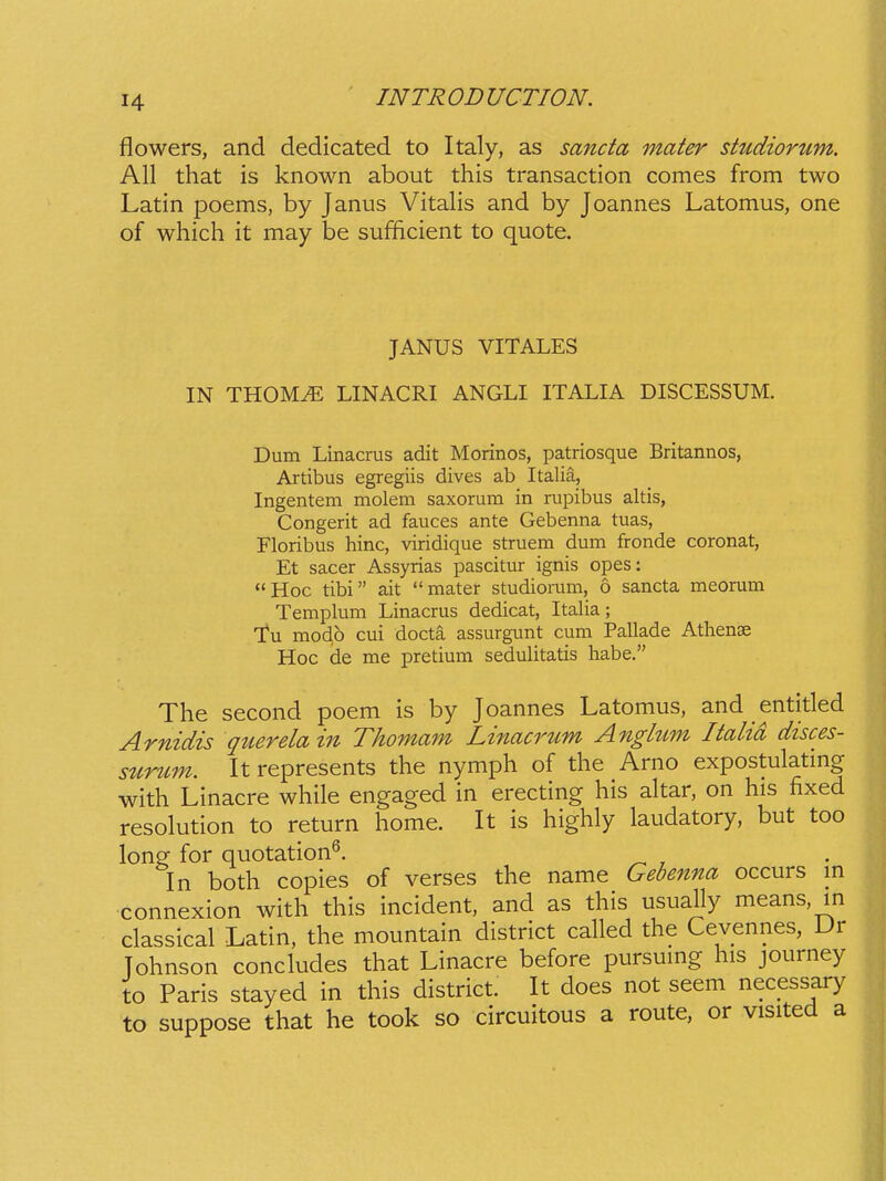 flowers, and dedicated to Italy, as sancta mater studiorum. All that is known about this transaction comes from two Latin poems, by Janus Vitalis and by Joannes Latomus, one of which it may be sufficient to quote. JANUS VITALES IN THOMyE LINACRI ANGLI ITALIA DISCESSUM. Dum Linacrus adit Morinos, patriosque Britannos, Artibus egregiis dives ab Italia, Ingentem molem saxorum in rupibus altis, Congerit ad fauces ante Gebenna tuas, Floribus hinc, viridique struem dum fronde coronat, Et sacer Assyrias pascitur ignis opes: Hoc tibi ait mater studiorum, d sancta meorum Templum Linacrus dedicat, Italia; Tu modp cui docta assurgunt cum Pallade Athense Hoc de me pretium sedulitatis habe. The second poem is by Joannes Latomus, and entitled Arnidis querelain Thomam Linacrum Anglttm Italtd disces- surum. It represents the nymph of the Arno expostulating with Linacre while engaged in erecting his altar, on his fixed resolution to return home. It is highly laudatory, but too long for quotation^. In both copies of verses the name Gebenna occurs in connexion with this incident, and as this usually means, in classical Latin, the mountain district called the Cevennes, Dr Tohnson concludes that Linacre before pursumg his journey to Paris stayed in this district. It does not seem necessary to suppose that he took so circuitous a route, or visited a