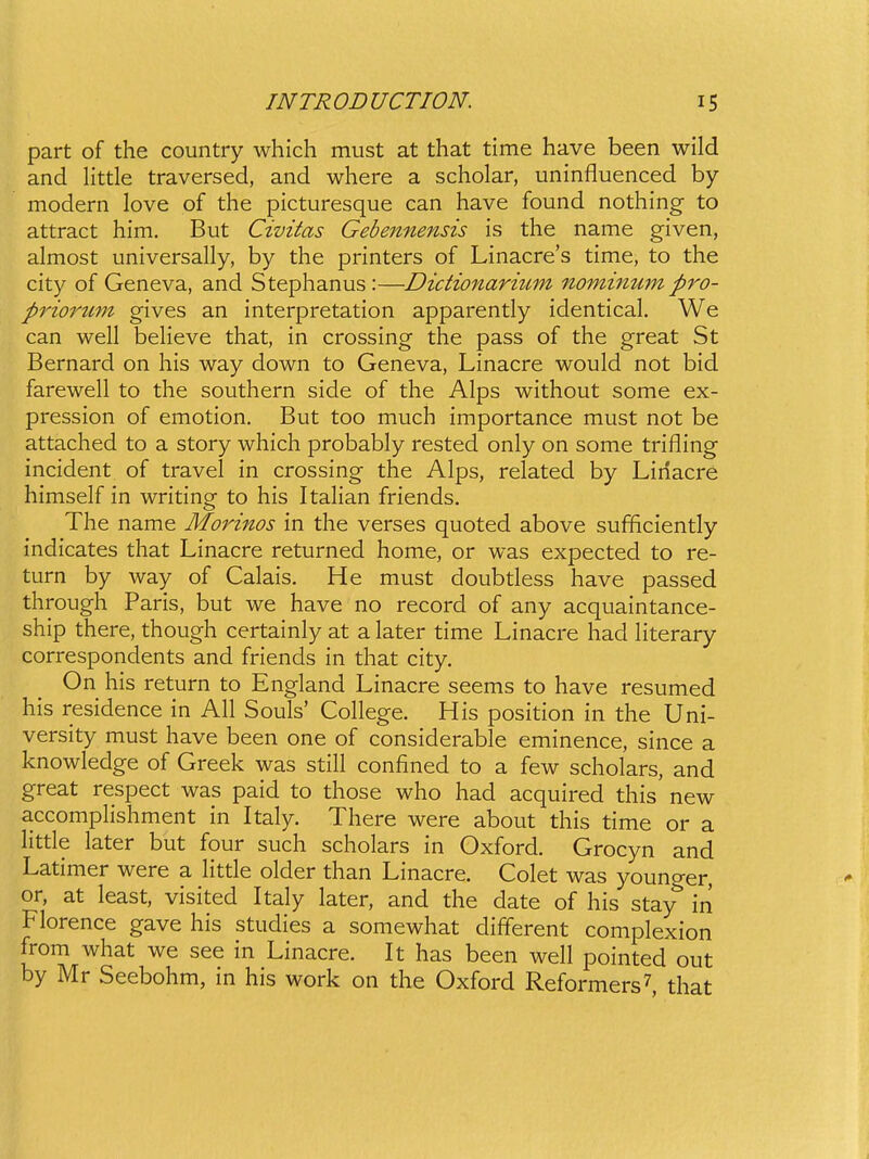 part of the country which must at that time have been wild and Httle traversed, and where a scholar, uninfluenced by modern love of the picturesque can have found nothing to attract him. But Civitas Gebennensis is the name given, almost universally, by the printers of Linacre's time, to the city of Geneva, and Stephanus:—Dictionarium nominum pro- priorum gives an interpretation apparently identical. We can well believe that, in crossing the pass of the great St Bernard on his way down to Geneva, Linacre would not bid farewell to the southern side of the Alps without some ex- pression of emotion. But too much importance must not be attached to a story which probably rested only on some trifling incident of travel in crossing the Alps, related by Linacre himself in writing to his Italian friends, The name Morinos in the verses quoted above sufficiently indicates that Linacre returned home, or was expected to re- turn by way of Calais. He must doubtless have passed through Paris, but we have no record of any acquaintance- ship there, though certainly at a later time Linacre had Hterary correspondents and friends in that city. On his return to England Linacre seems to have resumed his residence in All Souls' College. His position in the Uni- versity must have been one of considerable eminence, since a knowledge of Greek was still confined to a few scholars, and great respect was paid to those who had acquired this new accomplishment in Italy. There were about this time or a little later but four such scholars in Oxford. Grocyn and Latimer were a Httle older than Linacre. Colet was younger, or, at least, visited Italy later, and the date of his stay in Florence gave his studies a somewhat different complexion from what we see in Linacre. It has been well pointed out by Mr Seebohm, in his work on the Oxford Reformers^, that