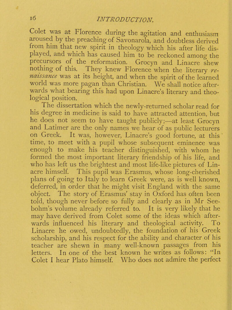 Colet was at Florence during the agitation and enthusiasm aroused by the preaching of Savonarola, and doubtless derived from him that new spirit in theology which his after Hfe dis- played, and which has caused him to be reckoned among the precursors of the reformation. Grocyn and Linacre shew nothing of this. They knew Florence when the hterary re- naissance was at its height, and when the spirit of the learned world was more pagan than Christian. We shall notice after- wards what bearing this had upon Linacres Hterary and theo- logical position. The dissertation which the newly-returned scholar read for his degree in medicine is said to have attracted attention, but he does not seem to have taught pubHcly;—at least Grocyn and Latimer are the only names we hear of as pubHc lecturers on Greek. It was, however, Linacre's good fortune, at this time, to meet with a pupil whose subsequent eminence was enough to make his teacher distinguished, with whom he formed the most important Hterary friendship of his Hfe, and who has left us the brightest and most Hfe-Hke pictures of Lin- acre himself This pupil was Erasmus, whose long-cherished plans of going to Italy to learn Greek were, as is weh known, deferred, in order that he might visit England with the same object. The story of Erasmus' stay in Oxford has often been told, though never before so fuHy and clearly as in Mr See- bohm's volume already referred to. It is very Hkely that he may have derived from Colet some of the ideas which after- wards influenced his Hterary and theological activity. To Linacre he owed, undoubtedly, the foundation of his Greek scholarship, and his respect for the abiHty and character of his teacher are shewn in many weH-known passages from his letters. In one of the best known he writes as foHows: In Colet I hear Plato himself Who does not admire the perfect