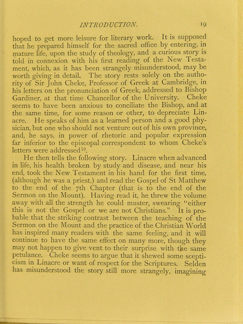 hoped to get more leisure for literary work. It is supposed that he prepared himself for the sacred office by entering, in mature Hfe, upon the study of theology, and a curious story is told in connexion with his first reading of the New Testa- ment, which, as it has been strangely misunderstood, may be worth giving in detail. The story rests solely on the autho- rity of Sir John Cheke, Professor of Greek at Cambridge, in his letters on the pronunciation of Greek, addressed to Bishop Gardiner, at that time Chancellor of the University. Cheke seems to have been anxious to conciliate the Bishop, and at the same time, for some reason or other, to depreciate Lin- acre. He speaks of him as a learned person and a good phy- sician, but one who should not venture out of his own province, and, he says, in power of rhetoric and popular expression far inferior to the episcopal correspondent to whom Cheke's letters were addressed^*^. He then tells the following story, Linacre when advanced in life, his health broken by study and disease, and near his end, took the New Testament in his hand for the first time, (ahhough he was a priest,) and read the Gospel of St Matthew to the end of the 7th Chapter (that is to the end of the Sermon on the Mount). Having read it, he threw the volume away with all the strength he could muster, swearing either this is not the Gospel or we are not Christians. It is pro- bable that the striking contrast between the teaching of the Sermon on the Mount and the practice of the Christian World has inspired many readers with the same feehng, and it will continue to have the same effect on many more, though they may not happen to give vent to their surprise with the same petulance. Cheke seems to argue that it shewed some scepti- cism in Linacre or want of respect for the Scriptures. Selden has misunderstood the story still more strangely, imagining