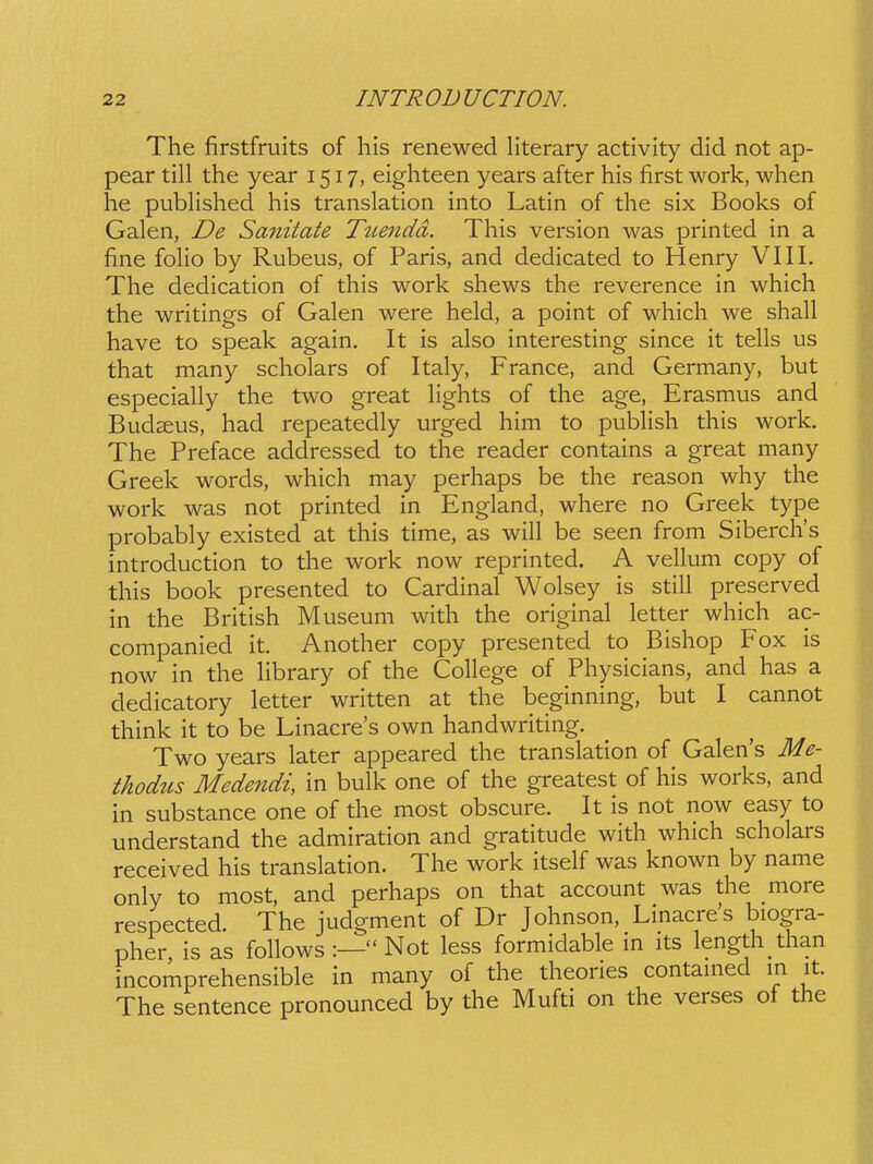 The firstfruits of his renewed literary activity did not ap- pear till the year 1517, eighteen years after his first work, when he pubHshed his translation into Latin of the six Books of Galen, De Sa7titate Tuendd. This version was printed in a fine folio by Rubeus, of Paris, and dedicated to Henry VIII. The dedication of this work shews the reverence in which the writings of Galen were held, a point of which we shall have to speak again. It is also interesting since it tells us that many scholars of Italy, France, and Germany, but especially the two great hghts of the age, Erasmus and Budseus, had repeatedly urged him to pubHsh this work. The Preface addressed to the reader contains a great many Greek words, which may perhaps be the reason why the work was not printed in England, where no Greek type probably existed at this time, as will be seen from Siberchs introduction to the work now reprinted. A vellum copy of this book presented to Cardinal Wolsey is still preserved in the British Museum with the original letter which ac- companied it. Another copy presented to Bishop Fox is now in the Hbrary of the CoHege of Physicians, and has a dedicatory letter written at the beginning, but I cannot think it to be Linacres own handwriting. Two years later appeared the translation of Galen's Me- thodtLS Medendi, in bulk one of the greatest of his works, and in substance one of the most obscure. It is not now easy to understand the admiration and gratitude with which scholars received his translation. The work itself was known by name only to most, and perhaps on that account was the more respected. The judgment of Dr Johnson, Linacre's biogra- pher, is as foHows :— Not less formidable in its length than incomprehensible in many of the theories contamed in it. The sentence pronounced by the Mufti on the verses of the