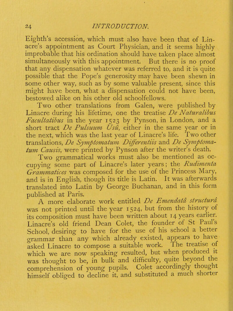 Eighth's accession, which must also have been that of Lin- acres appointment as Court Physician, and it seems highly improbable that his ordination should have taken place almost simultaneously with this appointment. But there is no proof that any dispensation whatever was referred to, and it is quite possible that the Pope's generosity may have been shewn in some other way, such as by some valuable present, since this might have been, what a dispensation could not have been, bestowed aHke on his other old schoolfellows. Two other translations from Galen, were pubHshed by Linacre during his Hfetime, one the treatise De Naturalibus Facultatibus in the year 1523 by Pynson, in London, and a short tract De Pulsuum tJsH, either in the same year or in the next, which was the last year of Linacre's Hfe. Two other translations, De Symptomatum Differentiis and De Symptoma- tum Causis, were printed by Pynson after the writers death. Two grammatical works must also be mentioned as oc- cupying some part of Linacre's later years; the Rudimenta Grammatices was composed for the use of the Princess Mary, and is in EngHsh, though its title is Latin. It was afterwards translated into Latin by George Buchanan, and in this form pubHshed at Paris. A more elaborate work entitled De Emendatd structura was not printed until the year 1524, but from the history of its composition must have been written about 14 years eariier. Linacres old friend Dean Colet, the founder of St Paul's School, desiring to have for the use of his school a better grammar than any which already existed, appears to have asked Linacre to compose a suitable work. The treatise of which we are now speaking resulted, but when produced it was thought to be, in bulk and difificulty, quite beyond the comprehension of young pupils. Colet accordingly thought himself obHged to decHne it, and substituted a much shorter