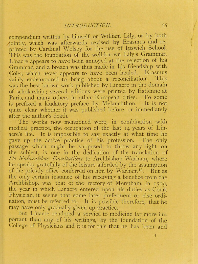 compendium written by himself, or William Lily, or by both ,^'ointly, which was afterwards revised by Erasmus and re- printed by Cardinal Wolsey for the use of Ipswich School. This was the foundation of the well-known Lilys Grammar. Linacre appears to have been annoyed at the rejection of his Grammar, and a breach was thus made in his friendship with Colet, which never appears to have been healed. Erasmus vainly endeavoured to bring about a reconciHation. This was the best known work pubhshed by Linacre in the domain of scholarship ; several editions were printed by Estienne at Paris, and many others in other European cities. To some is prefixed a laudatory preface by Melanchthon. It is not quite clear whether it was pubHshed before or immediately after the authors death. The works now mentioned were, in combination with medical practice, the occupation of the last 14 years of Lin- acres Hfe. It is impossible to say exactly at what time he gave up the active practice of his profession. The only passage which might be supposed to throw any Hght on the subject, is one in the dedication of the translation of De Naturalibits Facultatihis to Archbishop Warham, where he speaks gratefuHy of the leisure afforded by the assumption of the priestly office conferred on him by Warham^^. But as the only certain instance of his receiving a benefice from the Archbishop, was that of the rectory of Merstham, in 1509, the year in which Linacre entered upon his duties as Court Physician, it seems that some later preferment or else ordi- nation, must be referred to. It is possible therefore, that he may have only graduaHy given up practice. But Linacre rendered a service to medicine far more im- portant than any of his writings, by the foundation of the CoHege of Physicians and it is for this that he has been and 4