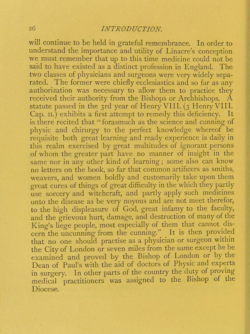 will continue to be held in grateful remembrance. In order to understand the importance and utility of Linacre's conception we must remember that up to this time medicine could not be said to have existed as a distinct profession in England. The two classes of physicians and surgeons were very widely sepa- rated. The former were chiefly ecclesiastics and so far as any authorization was necessary to allow them to practice they received their authority from the Bishops or Archbishops. A statute passed in the ^rd year of Henry VIII. (3 Henry VIII. Cap. II.) exhibits a first attempt to remedy this deficiency. It is there recited that  forasmuch as the science and cunning of physic and chirurgy to the perfect knowledge whereof be requisite both great learning and ready experience is daily in this realm exercised by great multitudes of ignorant persons of whom the greater part have no manner of insight in the same nor in any other kind of learning; some also can know no letters on the book, so far that common artificers as smiths, weavers, and women boldly and customarily take upon them great cures of things of great difficulty in the which they pardy use sorcery and witchcraft, and partly apply such medicines unto the disease as be very noyous and are not meet therefor, to the high displeasure of God, great infamy to the faculty, and the grievous hurt, damage, and destruction of many of the King's hege people, most especially of them that cannot dis- cern the uncunning from the cunning. It is then provided that no one should practise as a physician or surgeon within the City of London or seven miles from the same except he be examined and proved by the Bishop of London or by the Dean of PauFs with the aid of doctors of Physic and experts in surgery. In other parts of the country the duty of proving medical practitioners was assigned to the Bishop of the Diocese.