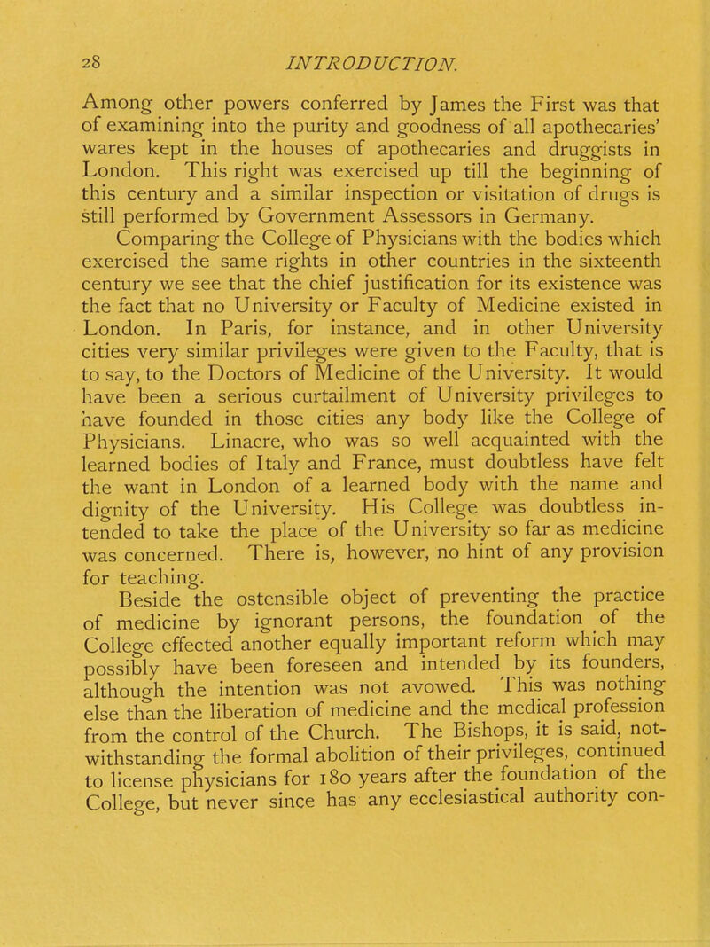 Among other powers conferred by James the First was that of examining into the purity and goodness of all apothecaries' wares kept in the houses of apothecaries and druggists in London. This right was exercised up till the beginning of this century and a similar inspection or visitation of drugs is still performed by Government Assessors in Germany. Comparing the College of Physicians with the bodies which exercised the same rights in other countries in the sixteenth century we see that the chief justification for its existence was the fact that no University or Faculty of Medicine existed in London. In Paris, for instance, and in other University cities very similar privileges were given to the Faculty, that is to say, to the Doctors of Medicine of the University. It would have been a serious curtailment of University privileges to have founded in those cities any body hl<:e the College of Physicians. Linacre, who was so well acquainted with the learned bodies of Italy and France, must doubtless have felt the want in London of a learned body with the name and dignity of the University. His College was doubdess in- tended to take the place of the University so far as medicine was concerned. There is, however, no hint of any provision for teaching. Beside the ostensible object of preventing the practice of medicine by ignorant persons, the foundation of the College effected another equally important reform which may possibly have been foreseen and intended by its founders, although the intention was not avowed. This was nothing else than the Hberation of medicine and the medical profession from the control of the Church. The Bishops, it is said, not- withstanding the formal abolition of their privileges, contmued to Hcense physicians for i8o years after the foundation of the College, but never since has any ecclesiastical authority con-