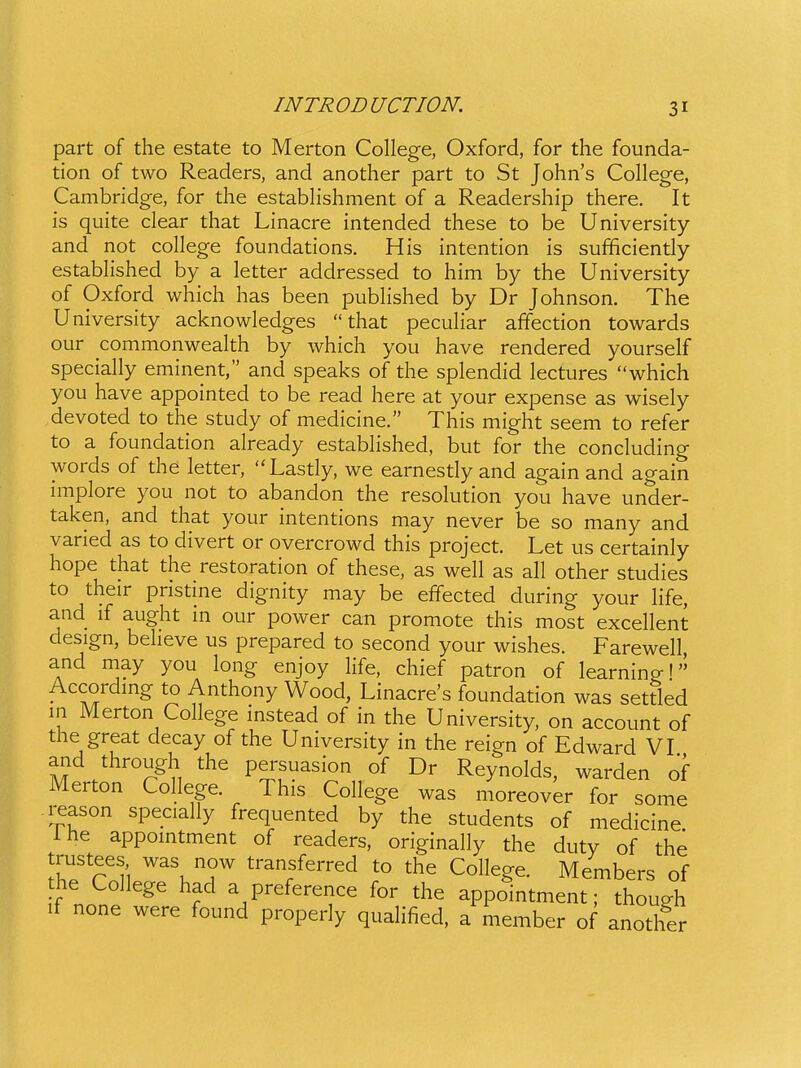 part of the estate to Merton College, Oxford, for the founda- tion of two Readers, and another part to St John's College, Cambridge, for the estabhshment of a Readership there. It is quite clear that Linacre intended these to be University and not college foundations. His intention is sufificiently established by a letter addressed to him by the University of Oxford which has been pubhshed by Dr Johnson. The University acknowledges  that pecuhar afifection towards our commonwealth by which you have rendered yourself specially eminent, and speaks of the splendid lectures which you have appointed to be read here at your expense as wisely devoted to the study of medicine. This might seem to refer to a foundation already estabHshed, but for the concluding words of the letter, Lastly, we earnestly and again and again miplore you not to abandon the resolution you have under- taken, and that your intentions may never be so many and varied as to divert or overcrowd this project. Let us certainly hope that the restoration of these, as well as all other studies to their pristine dignity may be effected during your hfe, and if aught in our power can promote this most excehent design, beheve us prepared to second your wishes. Farewell and may you long enjoy hfe, chief patron of learning I Accordmg to Anthony Wood, Linacre's foundation was settled in Merton Cohege mstead of in the University, on account of the great decay of the University in the reign of Edward VI and through the persuasion of Dr Reynolds, warden of Merton College. This College was moreover for some reason specially frequented by the students of medicine Ihe appomtment of readers, originally the duty of the trustees was now transferred to the College. Members of he College had a preference for the appointment; though if none were found properly quahfied, a member of another