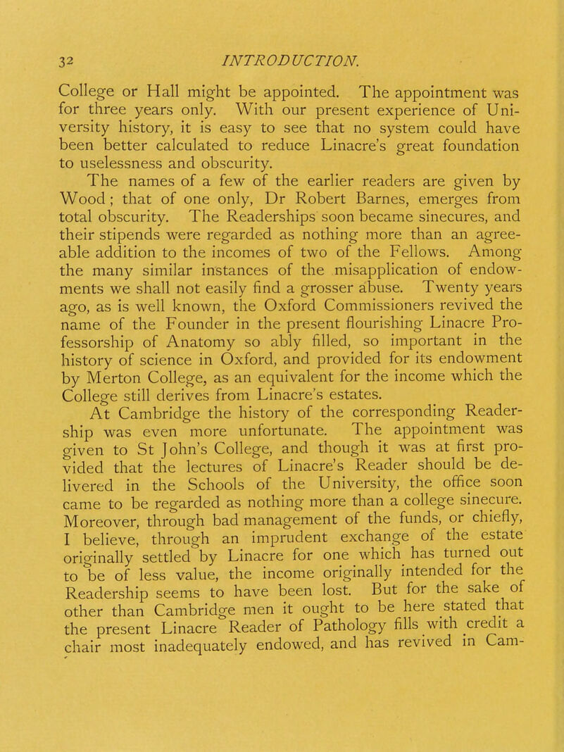 College or Hall mig-ht be appointed. The appointment was for three years only. With our present experience of Uni- versity history, it is easy to see that no system could have been better calculated to reduce Linacre's great foundation to uselessness and obscurity. The names of a few of the earlier readers are given by Wood ; that of one only, Dr Robert Barnes, emerges from total obscurity. The Readerships soon became sinecures, and their stipends were regarded as nothing more than an agree- able addition to the incomes of two of the Fellows. Among the many similar instances of the misapphcation of endow- ments we shall not easily find a grosser abuse. Twenty years ago, as is well known, the Oxford Commissioners revived the name of the Founder in the present flourishing Linacre Pro- fessorship of Anatomy so ably filled, so important in the history of science in Oxford, and provided for its endowment by Merton College, as an equivalent for the income which the College still derives from Linacres estates. At Cambridge the history of the corresponding Reader- ship was even more unfortunate. The appointment was given to St John's College, and though it was at first pro- vided that the lectures of Linacres Reader should be de- Hvered in the Schools of the University, the office soon came to be regarded as nothing more than a college sinecure. Moreover, through bad management of the funds, or chiefly, I beheve, through an imprudent exchange of the estate originally settled by Linacre for one which has turned out to be of less value, the income originally intended for the Readership seems to have been lost. But for the sake of other than Cambridge men it ought to be here stated that the present Linacre Reader of Pathology fihs with credit a chair most inadequately endowed, and has revived m Cam-