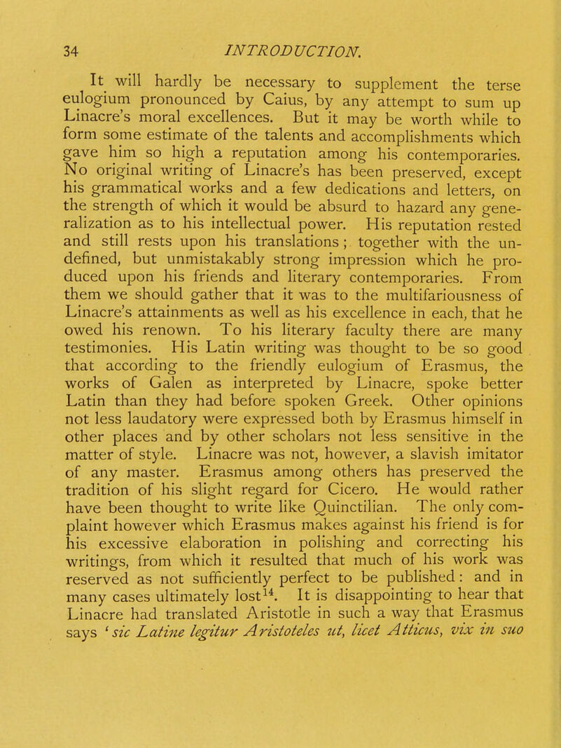 It will hardly be nece.ssary to supplement the terse eulogium pronounced by Caius, by any attempt to sum up Linacre's moral excellences. But it may be worth while to form some estimate of the talents and accomplishments which gave him so high a reputation among his contemporaries. No original writing of Linacres has been preserved, except his grammatical works and a few dedications and letters, on the strength of which it would be absurd to hazard any gene- rahzation as to his intellectual power. His reputation rested and still rests upon his translations ; together with the un- defined, but unmistakably strong impression which he pro- duced upon his friends and Hterary contemporaries, From them we should gather that it was to the multifariousness of Linacre's attainments as well as his excellence in each, that he owed his renown. To his Hterary faculty there are many testimonies. His Latin writing was thought to be so good that according to the friendly eulogium of Erasmus, the works of Galen as interpreted by Linacre, spoke better Latin than they had before spoken Greek. Other opinions not less laudatory were expressed both by Erasmus himself in other places and by other scholars not less sensitive in the matter of style. Linacre was not, however, a slavish imitator of any master. Erasmus among others has preserved the tradition of his sHght regard for Cicero. He would rather have been thought to write Hke QuinctiHan, The only com- plaint however which Erasmus makes against his friend is for his excessive elaboration in poHshing and correcting his writings, from which it resuhed that much of his work was reserved as not sufficiently perfect to be pubHshed : and in many cases ultimately lost^*. It is disappointing to hear that Linacre had translated Aristotle in such a way that Erasmus says ' sic Latine legitur Aristoteles ut, licet Atticus, vix in suo