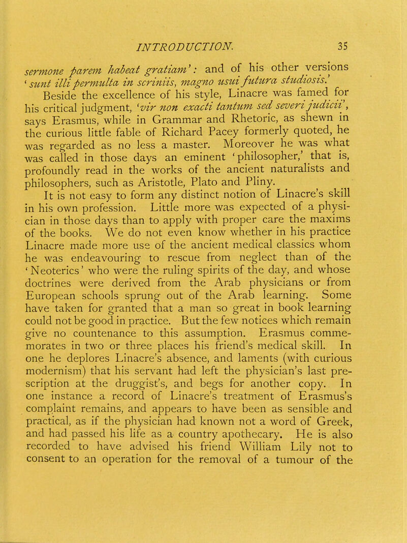 sermone parem habeat gratiam': and of his other yersions ' stmt illipermulta in scriniis, magno usui futura stttdiosis. Beside the excellence of his style, Linacre was famed for his critical judgment, 'vir non exacti tantum sed severijudicii\ says Erasmus, while in Grammar and Rhetoric, as shewn in the curious Httle fable of Richard Pacey formerly quoted, he was regarded as no less a master. Moreover he was what was called in those days an eminent ' philosopher,' that is, profoundly read in the works of the ancient naturaHsts and philosophers, such as Aristotle, Plato and Phny, It is not easy to form any distinct notion of Linacre's skill in his own profession. Litde more was expected of a physi- cian in those days than to apply with proper care the maxims of the books. We do not even know whether in his practice Linacre made more use of the ancient medical classics whom he was endeavouring to rescue from neglect than of the 'Neoterics' who were the ruhng spirits of the day, and whose doctrines were derived from the Arab physicians or from European schools sprung out of the Arab learning. Some have taken for granted that a man so great in book learning could not be good in practice. But the few notices which remain give no countenance to this assumption. Erasmus comme- morates in two or three places his friend's medical skill. In one he deplores Linacre's absence, and laments (with curious modernism) that his servant had left the physician's last pre- scription at the druggist's, and begs for another copy. In one instance a record of Linacre's treatment of Erasmuss complaint remains, and appears to have been as sensible and practical, as if the physician had known not a word of Greek, and had passed his Hfe as a country apothecary. He is also recorded to have advised his friend Wihiam Lily not to consent to an operation for the removal of a tumour of the