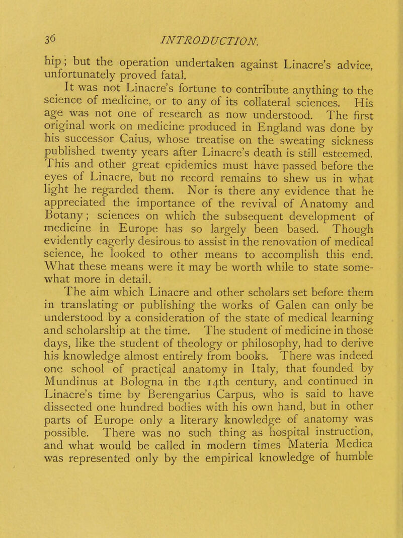 hip; but the operation undertaken against Linacres advice, unfortunately proved fatal It was not Linacres fortune to contribute anything to the science of medicine, or to any of its collateral sciences. His age was not one of research as now understood. The first original work on medicine produced in England was done by his successor Caius, whose treatise on the sweating sickness pubHshed twenty years after Linacres death is still esteemed, This and other great epidemics must have passed before the eyes of Linacre, but no record remains to shew us in what light he regarded them. Nor is there any evidence that he appreciated the importance of the revival of Anatomy and Botany ; sciences on which the subsequent development of medicine in Europe has so largely been based. Though evidently eagerly desirous to assist in the renovation of medical science, he looked to other means to accompHsh this end. What these means were it may be worth while to state some- what more in detail. The aim which Linacre and other scholars set before them in translating or pubh'shing the works of Galen can only be understood by a consideration of the state of medical learning and scholarship at the time. The student of medicine in those days, hke the student of theology or philosophy, had to derive his knowledge almost entirely from books. There was indeed one school of practical anatomy in Italy, that founded by Mundinus at Bologna in the i^th century, and continued in Linacre's time by Berengarius Carpus, who is said to have dissected one hundred bodies with his own hand, but in other parts of Europe only a Hterary knowledge of anatomy was possible. There was no such thing as hospital instruction, and what would be cahed in modern times Materia Medica was represented only by the empirical knowledge of humble